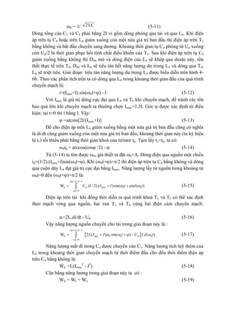 0 = 1/ LC2 (5-11)
Dòng tổng của C1 và C4 phải bằng 2I vì gồm dòng phóng qua tải và qua L4. Khi điện
áp trên tụ C4 hoặc trên L4 giảm xuống còn một nửa giá trị ban đầu thì điện áp trên T1
bằng không và bắt đầu chuyển sang dương. Khoảng thời gian tụ C4 phóng từ Ud xuống
còn Ud/2 là thời gian phục hồi tính chất điều khiển của T1. Sau khi điện áp trên tụ C4
giảm xuống bằng không thì D44 mở và dòng điện của L4 sẽ khép qua diode này, tổn
thất thực tế trên T4, D44 và L4 sẽ tiêu tán hết năng lượng dư trong L4 và dòng qua T4,
L4 sẽ triệt tiêu. Giai đoạn tiêu tán năng lượng dư trong L4 được biểu diễn trên hình 4-
6b. Theo các phân tích trên ta có dòng qua L4 trong khoảng thời gian đầu của quá trình
chuyển mạch là:
i=(Imax+I).sin(0t+) - I (5-12)
Với Imax là giá trị dòng cực đại qua L4 và T4 khi chuyển mạch, để tránh các tổn
hao quá lớn khi chuyển mạch ta thường chọn Imax=1,5I. Góc  được xác định từ điều
kiện: tại t=0 thì i bằng I. Vậy:
 =arcsin[2I/(Imax+I)] (5-13)
Để cho điện áp trên L4 giảm xuống bằng một nửa giá trị ban đầu cũng có nghĩa
là di/dt cũng giảm xuống còn một nửa giá trị ban đầu, khoảng thời gian này (ta ký hiệu
là t1) tối thiểu phải bằng thời gian khoá của tiristor tk. Tạm lấy t1=tk, ta có:
0tk = arccos(cos /2) -  (5-14)
Từ (5-14) ta tìm được 0, giả thiết ta đặt 0=A. Dòng điện qua nguồn một chiều
id=(1/2).(Imax+I)sin(0t+). Khi (0t+)=/2 thì điện áp trên tụ C4 bằng không và dòng
qua cuộn dây L4 đạt giá trị cực đại bằng Imax. Năng lượng lấy từ nguồn trong khoảng từ
0t=0 đến (0t+)=/2 là:
0
0
/ 2
d max 0 0
0
W .(1/ 2).( )sin( ) ( )
t
d
t
U I I t d t
  

  
 

   (5-15)
Điện áp trên tải khi đồng thời diễn ra quá trình khoá T1 và T2 có thể xác định
theo mạch vòng qua nguồn, hai van T3 và T4 cùng hai điện cảm chuyển mạch:
ut=2L.di/dt - Ud (5-16)
Vậy năng lượng nguồn chuyển cho tải trong giai đoạn này là :
 
0
0
/ 2
d max 0 0 0
0
W 2 ( ) sin( ) . ( )
t
d
t
L I I t U I d t
  

   
 

    (5-17)
Năng lượng mất đi trong C4 được chuyển vào C1. Năng lượng tích luỹ thêm của
L4 trong khoảng thời gian chuyển mạch từ thời điểm đầu cho đến thời điểm điện áp
trên C4 bằng không là:
WL =L(Imax
2
- I2
) (5-18)
Cân bằng năng lượng trong giai đoạn này ta có :
Wd = Wt + WL (5-19)
 