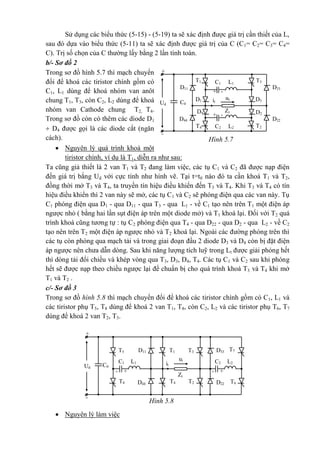 Hình 5.7
-
+
T3
D3
T1
D1
D33D11
C0
utit
L1C1
Ud
+ -
+ -
Zt D2
T2
D4
T4
D44 D22
L2C2
Hình 5.8
T6
-
+
T3T1 D33D11
C0
ut
itUd
Zt
T2T4D44 D22
T5
- +- +
T8
T7
C2 L2C1 L1
Sử dụng các biểu thức (5-15) - (5-19) ta sẽ xác định được giá trị cần thiết của L,
sau đó dựa vào biểu thức (5-11) ta sẽ xác định được giá trị của C (C1= C2= C3= C4=
C). Trị số chọn của C thường lấy bằng 2 lần tính toán.
b/- Sơ đồ 2
Trong sơ đồ hình 5.7 thì mạch chuyển
đổi để khoá các tiristor chính gồm có
C1, L1 dùng để khoá nhóm van anôt
chung T1, T3, còn C2, L2 dùng để khoá
nhóm van Cathode chung T2, T4.
Trong sơ đồ còn có thêm các diode D1
 D4 được gọi là các diode cắt (ngăn
cách).
 Nguyên lý quá trình khoá một
tiristor chính, ví dụ là T1, diễn ra như sau:
Ta cũng giả thiết là 2 van T1 và T2 đang làm việc, các tụ C1 và C2 đã được nạp điện
đến giá trị bằng Ud với cực tính như hình vẽ. Tại t=t0 nào đó ta cần khoá T1 và T2,
đồng thời mở T3 và T4, ta truyền tín hiệu điều khiển đến T3 và T4. Khi T3 và T4 có tín
hiệu điều khiển thì 2 van này sẽ mở, các tụ C1 và C2 sẽ phóng điện qua các van này. Tụ
C1 phóng điện qua D1 - qua D11 - qua T3 - qua L1 - về C1 tạo nên trên T1 một điện áp
ngược nhỏ ( bằng hai lần sụt điện áp trên một diode mở) và T1 khoá lại. Đối với T2 quá
trình khoá cũng tương tự : tụ C2 phóng điện qua T4 - qua D22 - qua D2 - qua L2 - về C2
tạo nên trên T2 một điện áp ngược nhỏ và T2 khoá lại. Ngoài các đường phóng trên thì
các tụ còn phóng qua mạch tải và trong giai đoạn đầu 2 diode D3 và D4 còn bị đặt điện
áp ngược nên chưa dẫn dòng. Sau khi năng lượng tích luỹ trong Lt được giải phóng hết
thì dòng tải đổi chiều và khép vòng qua T3, D3, D4, T4. Các tụ C1 và C2 sau khi phóng
hết sẽ được nạp theo chiều ngược lại để chuẩn bị cho quá trình khoá T3 và T4 khi mở
T1 và T2 .
c/- Sơ đồ 3
Trong sơ đồ hình 5.8 thì mạch chuyển đổi để khoá các tiristor chính gồm có C1, L1 và
các tiristor phụ T5, T8 dùng để khoá 2 van T1, T4, còn C2, L2 và các tiristor phụ T6, T7
dùng để khoá 2 van T2, T3.
 Nguyên lý làm việc
 