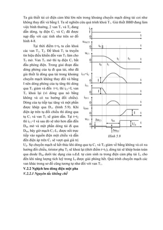 Hình 5.9
it
I
t
u®kT5
t0
t3t2
t1t0
t
0
0
uC1
0
0
0
0
t
iT5=iC
1
iT1
iD11
I
I
I
t
t
t
t
tkh
t
0
iD44
0
uT1 uT1
uD1
Ud
Ta giả thiết tải có điện cảm khá lớn nên trong khoảng chuyển mạch dòng tải coi như
không thay đổi và bằng I. Ta sẽ nghiên cứu quá trình khoá T1. Giả thiết BBĐ đang làm
việc bình thường, 2 van T1 và T2 đang
dẫn dòng, tụ điện C1 và C2 đã được
nạp đầy với cực tính như trên sơ đồ
hình 4-8.
Tại thời điểm t=t0 ta cần khoá
các van T1, T2. Để khoá T1 ta truyền
tín hiệu điều khiển đến van T5 làm cho
T5 mở. Van T5 mở thì tụ điện C1 bắt
đầu phóng điện. Trong giai đoạn đầu
dòng phóng của tụ đi qua tải, như đã
giả thiết là dòng qua tải trong khoảng
chuyển mạch không thay đổi và bằng
I nên dòng phóng của tụ tăng thì dòng
qua T1 giảm và đến t=t1 thì iC1=I, van
T1 khoá lại (vì dòng qua nó bằng
không và có xu hướng đổi chiều).
Dòng của tụ tiếp tục tăng và một phần
được khép qua D11 (hình 5.9). Khi
điện áp trên tụ đổi chiều thì dòng qua
tụ C1 và van T5 sẽ giảm dần. Tại t=t2
thì iC1=I và sau đó sẽ nhỏ hơn dẫn đến
D44 mở và một phần dòng tải đi qua
D44, bây giờ mạch C1-L1 được nối trực
tiếp vào nguồn điện một chiều và dẫn
đến điện áp trên C1 sẽ vượt quá giá trị
Ud. Sự chuyển mạch sẽ kết thúc khi dòng qua tụ C1 và T5 giảm về bằng không và có xu
hướng đổi chiều, tiristor phụ T5 sẽ khoá lại (thời điểm t=t3), dòng tải sẽ khép hoàn toàn
qua diode D44 dưới tác dụng của s.đ.đ. tự cảm sinh ra trong điện cảm phụ tải Lt cho
đến khi năng lượng tích luỹ trong Lt được giải phóng hết. Quá trình chuyển mạch các
van khác trong sơ đồ cũng tương tự như đối với van T1.
V.2.2 Nghịch lưu dòng điện một pha
V.2.2.1 Nguyên tắc khống chế
 