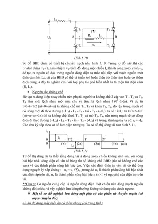 -
+
T3T1
ut
it BAUd
IdL0
LtRt
T2
T¶i
T4
it
Id
Id
0 2TTT/2 t
0 (4)(3)(2)() (t)
Hình 5.10
Sơ đồ BBĐ chưa có thiết bị chuyển mạch như hình 5.10. Trong sơ đồ này thì các
tiristor chính T1T4 làm nhiệm vụ biến đổi dòng một chiều Id thành dòng xoay chiều it,
để tạo ra nguồn có đặc trưng nguồn dòng điện ta mắc nối tiếp với mạch nguồn một
điện cảm lớn L0, tải của BBĐ có thể là thuần trở hoặc điện trở điện cảm hoặc có thêm
điện dung, ở đây ta nghiên cứu với loại phụ tải phổ biến nhất là tải điện trở điện cảm
(Rt-Lt).
 Nguyên tắc khống chế
Để tạo ra dòng điện xoay chiều trên phụ tải người ta khống chế 2 cặp van T1, T2 và T3,
T4 làm việc lệch nhau một nửa chu kỳ (tức là lệch nhau 1800
điện). Ví dụ từ
t=0t=T/2 (t=0t=) ta khống chế mở T1, T2 và khoá T3, T4, do vậy trong mạch sẽ
có dòng điện đi theo đường (+Ud) - L0 - T1 - tải - T2 - (-Ud), ta có : it=Id; từ t=T/2t=T
(t=t=2) thì ta khống chế khoá T1, T2 và mở T3, T4, nên trong mạch sẽ có dòng
điện đi theo đường (+Ud) - L0 - T3 - tải - T4 - (-Ud) và trong khoảng này ta có: it = -Id.
Các chu kỳ tiếp theo sơ đồ làm việc tương tự. Ta có đồ thị dòng tải như hình 5.11.
Hình 5.11
Từ đồ thị dòng tải ta thấy rằng dòng tải là dòng xoay chiều không hình sin, với sóng
hài bậc nhất dòng điện có tần số bằng tần số khống chế BBĐ (tần số khống chế các
van) và các thành phần sóng hài bậc cao. Việc xác định điện áp trên tải có thể ứng
dụng nguyên lý xếp chồng : ut = u1+un , trong đó u1 là thành phần sóng hài bậc nhất
của điện áp trên tải, un là thành phần sóng hài bậc n (n>1 và nguyên) của điện áp trên
tải.
**Chú ý: Do nguồn cung cấp là nguồn dòng điện một chiều nên dòng mạch nguồn
không đổi chiều, vì vậy nghịch lưu dòng thường không sử dụng các diode ngược.
 Một số sơ đồ nghịch lưu dòng một pha có các phần tử chuyển mạch (có
mạch chuyển đổi).
a/- Sơ đồ dùng máy biến áp có điểm không (có trung tính)
 