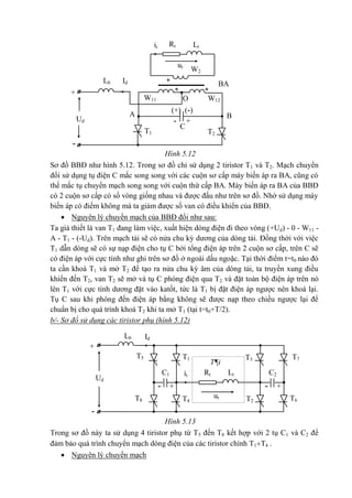 -
+
(+) (-)
- +
T2T1
BA
O
B
*
**
W2
W12W11
A
Ud
C
IdL0
ut
it LtRt
T7
-
+
T3T1
ut
itC1
- +- +
Ud
IdL0
LtRt
T2
T¶i
T4
T5
T8 T6
C2
Hình 5.12
Sơ đồ BBĐ như hình 5.12. Trong sơ đồ chỉ sử dụng 2 tiristor T1 và T2. Mạch chuyển
đổi sử dụng tụ điện C mắc song song với các cuộn sơ cấp máy biến áp ra BA, cũng có
thể mắc tụ chuyển mạch song song với cuộn thứ cấp BA. Máy biến áp ra BA của BBĐ
có 2 cuộn sơ cấp có số vòng giống nhau và được đấu như trên sơ đồ. Nhờ sử dụng máy
biến áp có điểm không mà ta giảm được số van có điều khiển của BBĐ.
 Nguyên lý chuyển mạch của BBĐ đổi như sau:
Ta giả thiết là van T1 đang làm việc, xuất hiện dòng điện đi theo vòng (+Ud) - 0 - W11 -
A - T1 - (-Ud). Trên mạch tải sẽ có nửa chu kỳ dương của dòng tải. Đồng thời với việc
T1 dẫn dòng sẽ có sự nạp điện cho tụ C bởi tổng điện áp trên 2 cuộn sơ cấp, trên C sẽ
có điện áp với cực tính như ghi trên sơ đồ ở ngoài dấu ngoặc. Tại thời điểm t=t0 nào đó
ta cần khoá T1 và mở T2 để tạo ra nửa chu kỳ âm của dòng tải, ta truyền xung điều
khiển đến T2, van T2 sẽ mở và tụ C phóng điện qua T2 và đặt toàn bộ điện áp trên nó
lên T1 với cực tính dương đặt vào katốt, tức là T1 bị đặt điện áp ngược nên khoá lại.
Tụ C sau khi phóng đến điện áp bằng không sẽ được nạp theo chiều ngược lại để
chuẩn bị cho quá trình khoá T2 khi ta mở T1 (tại t=t0+T/2).
b/- Sơ đồ sử dụng các tiristor phụ (hình 5.12)
Hình 5.13
Trong sơ đồ này ta sử dụng 4 tiristor phụ từ T5 đến T8 kết hợp với 2 tụ C1 và C2 để
đảm bảo quá trình chuyển mạch dòng điện của các tiristor chính T1T4 .
 Nguyên lý chuyển mạch
 