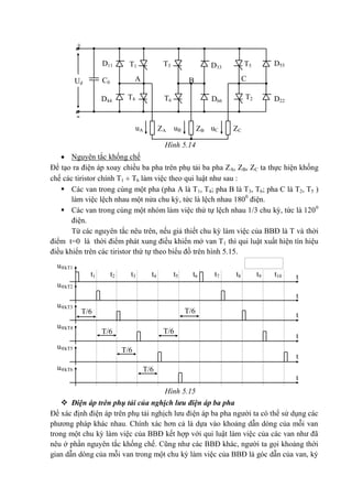 -
ZA
+
T1D11
C0
T5
A
D55
Ud
uA
T4
C
D44
T2 D22
T3 D33
B
T6 D66
ZBuB ZCuC
t
t
t
t
t
t
u®kT1
t10t9t8t7t6t5t3 t4t2t1
u®kT2
u®kT3
T/6
u®kT4
u®kT5
u®kT6
T/6
T/6
T/6
T/6
T/6
Hình 5.14
 Nguyên tắc khống chế
Để tạo ra điện áp xoay chiều ba pha trên phụ tải ba pha ZA, ZB, ZC ta thực hiện khống
chế các tiristor chính T1  T6 làm việc theo qui luật như sau :
 Các van trong cùng một pha (pha A là T1, T4; pha B là T3, T6; pha C là T2, T5 )
làm việc lệch nhau một nửa chu kỳ, tức là lệch nhau 1800
điện.
 Các van trong cùng một nhóm làm việc thứ tự lệch nhau 1/3 chu kỳ, tức là 1200
điện.
Từ các nguyên tắc nêu trên, nếu giả thiết chu kỳ làm việc của BBĐ là T và thời
điểm t=0 là thời điểm phát xung điều khiển mở van T1 thì qui luật xuất hiện tín hiệu
điều khiển trên các tiristor thứ tự theo biểu đồ trên hình 5.15.
Hình 5.15
 Điện áp trên phụ tải của nghịch lưu điện áp ba pha
Để xác định điện áp trên phụ tải nghịch lưu điện áp ba pha người ta có thể sử dụng các
phương pháp khác nhau. Chính xác hơn cả là dựa vào khoảng dẫn dòng của mỗi van
trong một chu kỳ làm việc của BBĐ kết hợp với qui luật làm việc của các van như đã
nêu ở phần nguyên tắc khống chế. Cũng như các BBĐ khác, người ta gọi khoảng thời
gian dẫn dòng của mỗi van trong một chu kỳ làm việc của BBĐ là góc dẫn của van, ký
 