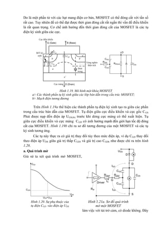Do là một phần tử với các hạt mang điện cơ bản, MOSFET có thể đóng cắt với tần số
rất cao. Tuy nhiên để có thể đạt được thời gian đóng cắt rất ngắn thì vấn đề điều khiển
là rất quan trọng. Cơ chế ảnh hưởng đến thời gian đóng cắt của MOSFET là các tụ
điện ký sinh giữa các cực.
Cực máng
Cực điều khiển
BJT ký
sinh
Cds
Cgd
Cgs
p p
n+
n+
n- Điôt
trong
Vùng nghèo
điện tích
n+
G (Gate) B (Base)
D (Drain)
S
CGS
CDS
CGD
RGint
RDS(on)
D
Trên Hình 1.19a thể hiện các thành phần tụ điện ký sinh tạo ra giữa các phần
trong cấu trúc bán dẫn của MOSFET. Tụ điện giữa cực điều khiển và cực gốc CGS
Phải được nạp đến điện áp UGS(th) trước khi dòng cực máng có thể xuất hiện. Tụ
giữa cực điều khiển và cực máng CGD có ảnh hưởng mạnh đến giới hạn tốc độ đóng
cắt của MOSFET. Hình 1.19b chỉ ra sơ đồ tương đương của một MOSFET và các tụ
ký sinh tương ứng.
Các tụ này thực ra có giá trị thay đổi tùy theo mức điện áp, ví dụ CGD thay đổi
theo điện áp UDS giữa giá trị thấp CGDI và giá trị cao CGDh như được chỉ ra trên hình
1.20.
a. Quá trình mở
Giả sử ta xét quá trình mở MOSFET,
làm việc với tải trở cảm, có diode không. Đây
Hình 1.19. Mô hình một khóa MOSFET
a/- Các thành phần tụ ký sinh giữa các lớp bán dẫn trong cấu trúc MOSFET;
b/- Mạch điện tương đương
Hình 1.20. Sự phụ thuộc của
tụ điện CGD vào điện áp UDS
UDS=UGS
CGDI
CGD
UDS
UDD
CGD
CGS
CDS
D
D
S
Driver IG
Rdr
RGint
G
IGS
IGD
RGext
Hình 1.21a. Sơ đồ quá trình
mở một MOSFET
 