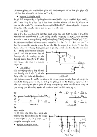 cách dòng phóng của tụ với tải để giảm nhỏ ảnh hưởng của tải tới thời gian phục hồi
tính chất điều khiển của các tiristor từ T1  T6 .
 Nguyên lý chuyển mạch
Ta giả thiết rằng van T1 và T2 đang làm việc, ở thời điểm t=t0 ta cần khoá T1 và mở T3.
Khi T1 dẫn dòng thì tụ C13, C35 và C15 được nạp điện với cực tính điện áp trên các tụ
như ghi trên sơ đồ. Tại t=t0 ta truyền xung điều khiển đến T3 và quá trình chuyển mạch
dòng điện từ T1 sang T3 diễn ra qua các giai đoạn như sau:
 Giai đoạn 1:
Các tụ C13, C15, C35 phóng và nạp theo mạch vòng như hình 5.20, lúc này tụ C15 được
xem như mắc nối tiếp với tụ C35 và chúng lại mắc song song với tụ C13, toàn bộ được
xem như là một tụ tương đương có điện dung bằng 2/3 điện dung mỗi tụ [Ctđ=(2/3)C].
Tụ tương đương phóng điện theo mạch vòng Ctđ - D1 - ZA - ZC - D2 - T2 - Ud - L0 - T3 -
Ctđ. Sự phóng điện của các tụ qua T3 tạo nên điện áp ngược trên tiristor T1 làm cho
T1 khoá lại. Sơ đồ tương đương của giai đoạn này có thể biểu diễn lại như trên hình
5.21. Trong giai đoạn này dòng tải
pha A vẫn tiếp tục được duy trì,
điện áp trên các tụ đang tạo nên
điện áp ngược trên D3 và D3 chưa
làm việc, do vậy chưa có dòng qua
tải pha B.
 Giai đoạn 2:
Lúc này điện áp các tụ thay đổi nhỏ
hơn điện áp pha A nên D3 bắt đầu
được phân cực thuận và dẫn dòng,
mặt khác dòng qua D1 và ZA vẫn còn, sơ đồ tương đương của giai đoạn này như trên
hình 5.22. Trong giai đoạn này các tụ tiếp tục phóng và sau đó được nạp ngược lại cho
đến đầy, khi dòng tải pha A giảm về bằng không thì quá trình chuyển mạch dòng từ
pha A sang pha B kết thúc. Quá trình khoá các van khác diễn ra tương tự.
b/-
Sơ
đồ
ch
uy
ển
mạch nhóm
Sơ đồ BBĐ như hình 5.23, ngoài các
phần tử như đã nêu trong sơ đồ còn có
2 tiristor phụ T7, T8 và tụ điện Ccm là
các phần tử chuyển mạch.
 Nguyên lý chuyển mạch :
-
+
T1
IdL0
+ -+ -
+ -
A
iA
Ud
D1
C15
C13 C35
C
ZA
uA
ZC
uC
iC
T3
T2
D2
Hình 5.20
Hình 5.22
-
+ IdL0
+ - iA
Ud
D1
Ct®
ZA
uA
ZC
uC
iC
T3
T2 D2
iBD3
ZB
uB
-
+ IdL0
+ - iA
Ud
D1
Ct®
ZA
uA
ZC
uC
iC
T3
T2 D2
Hình 5.21
-
ZA
+
T1
T5
Id
+ -
L0
A
iA
Ud
uA
T4
C
T2
T3
B
T6
ZBuB ZCuC
iB iC
T7
T8
Cc
m
Hình 5.23
 
