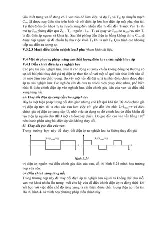 =max= <max=
Giả thiết trong sơ đồ đang có 2 van nào đó làm việc, ví dụ T1 và T2, tụ chuyển mạch
Ccm đã được nạp điện như trên hình vẽ với điện áp lớn hơn điện áp một pha phụ tải.
Tại thời điểm cần khoá T1 ta truyền xung điều khiển đến T7 dẫn đến T7 mở. Van T7 thì
mở tụ Ccm phóng điện qua ZC - T2 - nguồn - L0 - T7 và quay về Ccm, do uCcm>uA nên T1
bị đặt điện áp ngược và khoá lại. Sau khi phóng đến điện áp bằng không thì tụ Ccm sẽ
được nạp ngược lại để chuẩn bị cho việc khoá T2 khi ta mở T8. Quá trình các khoảng
tiếp sau diễn ra tương tự.
V.3.2.3 Mạch điều khiển nghịch lưu 3 pha (tham khảo tài liệu)
V.4 Một số phương pháp nâng cao chất lượng điện áp ra của nghịch lưu áp
V.4.1 Điều chỉnh điện áp ra nghịch lưu
Các phụ tải của nghịch lưu, nhất là các động cơ xoay chiều không đồng bộ thường có
sự đòi hỏi phải thay đổi giá trị điện áp theo tần số với một số qui luật nhất định nào đó
thì mới đảm bảo chất lượng. Do vậy một vấn đề đặt ra là ta phải điều chỉnh được điện
áp ra của nghịch lưu. Các nghiên cứu đã đưa ra nhiều biện pháp khác nhau, phổ biến
nhất là điều chỉnh điện áp vào nghịch lưu, điều chỉnh góc dẫn của van và điều chế
xung từng nấc.
a/- Thay đổi điện áp cung cấp cho nghịch lưu
Đây là một biện pháp tương đối đơn giản nhưng cho kết quả khá tốt. Để điều chỉnh giá
trị điện áp trên tải ta cho các van làm việc với góc dẫn lớn nhất =max= và điều
chỉnh giá trị điện áp cung cấp Ud nhờ việc sử dụng sơ đồ chỉnh lưu có điều khiển để
tạo điện áp nguồn cho BBĐ một chiều-xoay chiều. Do góc dẫn của van vẫn bằng 1800
nên thành phần sóng hài điện áp vẫn không thay đổi.
b/- Thay đổi góc dẫn của van
Trong trường hợp này để thay đổi điện áp ra nghịch lưu ta không thay đổi giá
Hình 5.24
trị điện áp nguồn mà điều chỉnh góc dẫn của van, đồ thị hình 5.24 minh hoạ trường
hợp vừa nêu.
c/- Điều chỉnh xung từng nấc
Trong trường hợp này để thay đổi điện áp ra nghịch lưu người ta khống chế cho mỗi
van mở khoá nhiều lần trong mỗi chu kỳ vừa để điều chỉnh điện áp ra đồng thời khi
kết hợp với việc điều chế độ rộng xung ta cải thiện được chất lượng điện áp trên tải.
Đồ thị hình 4-14 minh hoạ phương pháp điều chỉnh này
 
