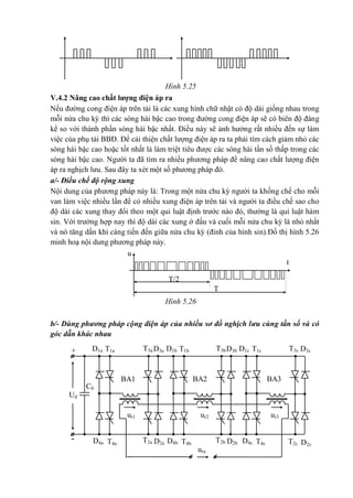 u
T/2
T
t
-
+
Ud
ur1
T3a
T2a
T1a
BA3BA2BA1
T4a
D3a
D4a
D1a
C0
D2a
T3b
T2b
T1b
T4b
D3b
D4b
D1b
D2b
T3c
T2c
T1c
T4c
D3c
D4c
D1c
D2c
ura
ur3ur2
Hình 5.25
V.4.2 Nâng cao chất lượng điện áp ra
Nếu đường cong điện áp trên tải là các xung hình chữ nhật có độ dài giống nhau trong
mỗi nửa chu kỳ thì các sóng hài bậc cao trong đường cong điện áp sẽ có biên độ đáng
kể so với thành phần sóng hài bậc nhất. Điều này sẽ ảnh hưởng rất nhiều đến sự làm
việc của phụ tải BBĐ. Để cải thiện chất lượng điện áp ra ta phải tìm cách giảm nhỏ các
sóng hài bậc cao hoặc tốt nhất là làm triệt tiêu được các sóng hài tần số thấp trong các
sóng hài bậc cao. Người ta đã tìm ra nhiều phương pháp để nâng cao chất lượng điện
áp ra nghịch lưu. Sau đây ta xét một số phương pháp đó.
a/- Điều chế độ rộng xung
Nội dung của phương pháp này là: Trong một nửa chu kỳ người ta khống chế cho mỗi
van làm việc nhiều lần để có nhiều xung điện áp trên tải và người ta điều chế sao cho
độ dài các xung thay đổi theo một qui luật định trước nào đó, thường là qui luật hàm
sin. Với trường hợp nay thì độ dài các xung ở đầu và cuối mỗi nửa chu kỳ là nhỏ nhất
và nó tăng dần khi càng tiến đến giữa nửa chu kỳ (đỉnh của hình sin).Đồ thị hình 5.26
minh hoạ nội dung phương pháp này.
Hình 5.26
b/- Dùng phương pháp cộng điện áp của nhiều sơ đồ nghịch lưu cùng tần số và có
góc dẫn khác nhau
 