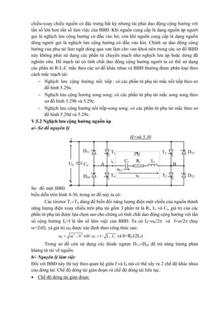 -
H×nh 5.30+
T3T1
uCt
ut
it
A BUd C0
LtRt
T2
T¶i
T4
Ct
D11
D44
D33
D22
chiều-xoay chiều nguồn có đặc trưng bất kỳ nhưng tải phải dao động cộng hưởng với
tần số lớn hơn tần số làm việc của BBĐ. Khi nguồn cung cấp là dạng nguồn áp người
gọi là nghịch lưu cộng hưởng có đầu vào hở, còn khi nguồn cung cấp là dạng nguồn
dòng người gọi là nghịch lưu cộng hưởng có đầu vào kín. Chính sự dao động cộng
hưởng của phụ tải làm ngắt dòng qua van làm cho van khoá nên trong các sơ đồ BBĐ
này không phải sử dụng các phần tử chuyển mạch như nghịch lưu áp hoặc dòng đã
nghiên cứu. Để mạch tải có tính chất dao động cộng hưởng người ta có thể sử dụng
các phần tử R-L-C mắc theo các sơ đồ khác nhau và BBĐ thường được phân loại theo
cách mắc mạch tải:
 Nghịch lưu cộng hưởng nối tiếp : có các phần tử phụ tải mắc nối tiếp theo sơ
đồ hình 5.29a.
 Nghịch lưu cộng hưởng song song: có các phần tử phụ tải mắc song song theo
sơ đồ hình 5.29b và 5.29c.
 Nghịch lưu cộng hưởng nối tiếp-song song: có các phần tử phụ tải mắc theo sơ
đồ hình 5.29d và 5.29e.
V.5.2 Nghịch lưu cộng hưởng nguồn áp
a/- Sơ đồ nguyên lý
Sơ đồ một BBĐ
biểu diễn trên hình 4-30, trong sơ đồ này ta có:
Các tiristor T1T4 dùng để biến đổi năng lượng điện một chiều của nguồn thành
năng lượng điện xoay chiều trên phụ tải gồm 3 phần tử là Rt, Lt và Ct, giá trị của các
phần tử phụ tải được lựa chọn sao cho chúng có tính chất dao động cộng hưởng với tần
số cộng hưởng f0>f là tần số làm việc của BBĐ. Ta có f0=0/2 và f=/2 (hay
=2f), và giá trị 0 được xác định theo công thức sau:
2 2
0 * b   với * t tω 1/ L .C và b=Rt/(2Lt)
Trong sơ đồ còn sử dụng các diode ngược D11D44 để trả năng lượng phản
kháng từ tải về nguồn.
b/- Nguyên lý làm việc
Đối với BBĐ này thì tuỳ theo quan hệ giữa f và f0 mà có thể xẩy ra 2 chế độ khác nhau
của dòng tải: Chế độ dòng tải gián đoạn và chế độ dòng tải liên tục.
 Chế độ dòng tải gián đoạn:
 