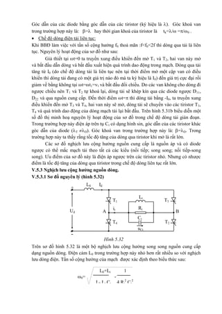 -
+
T3T1
it
A BUd
IdL0
Lt
Rt
T2T4
uCt
Ct
Góc dẫn của các diode bằng góc dẫn của các tiristor (ký hiệu là ). Góc khoá van
trong trường hợp này là: = hay thời gian khoá của tiristor là tk=/ =/0 .
 Chế độ dòng điện tải liên tục:
Khi BBĐ làm việc với tần số cộng hưởng f0 thoả mãn :f<f0<2f thì dòng qua tải là liên
tục. Nguyên lý hoạt động của sơ đồ như sau:
Giả thiết tại t=0 ta truyền xung điều khiển đến mở T1 và T2, hai van này mở
và bắt đầu dẫn dòng và bắt đầu xuất hiện quá trình dao động trong mạch. Dòng qua tải
tăng từ I0 (do chế độ dòng tải là liên tục nên tại thời điểm mở một cặp van có điều
khiển thì dòng tải đang có một giá trị nào đó mà ta ký hiệu là I0) đến giá trị cực đại rồi
giảm về bằng không tại t=t1=1 và bắt đầu đổi chiều. Do các van không cho dòng đi
ngược chiều nên T1 và T2 tự khoá lại, dòng tải sẽ khép kín qua các diode ngược D11,
D22 và qua nguồn cung cấp. Đến thời điểm t= thì dòng tải bằng -I0, ta truyền xung
điều khiển đến mở T3 và T4, hai van này sẽ mở, dòng tải sẽ chuyển vào các tiristor T3,
T4 và quá trình dao động của dòng mạch tải lại bắt đầu. Trên hình 5.31b biểu diễn một
số đồ thị minh hoạ nguyên lý hoạt động của sơ đồ trong chế độ dòng tải gián đoạn.
Trong trường hợp này điện áp trên tụ Ct có dạng hình sin, góc dẫn của các tiristor khác
góc dẫn của diode (T D). Góc khoá van trong trường hợp này là: =D. Trong
trường hợp này ta thấy rằng tốc độ tăng của dòng qua tiristor khi mở là rất lớn.
Các sơ đồ nghịch lưu cộng hưởng nguồn cung cấp là nguồn áp và có diode
ngược có thể mắc mạch tải theo tất cả các kiểu (nối tiếp; song song; nối tiếp-song
song). Ưu điểm của sơ đồ này là điện áp ngược trên các tiristor nhỏ. Nhưng có nhược
điểm là tốc độ tăng của dòng qua tiristor trong chế độ dòng liên tục rất lớn.
V.5.3 Nghịch lưu cộng hưởng nguồn dòng.
V.5.3.1 Sơ đồ nguyên lý (hình 5.32)
Hình 5.32
Trên sơ đồ hình 5.32 là một bộ nghịch lưu cộng hưởng song song nguồn cung cấp
dạng nguồn dòng. Điện cảm L0 trong trường hợp này nhỏ hơn rất nhiều so với nghịch
lưu dòng điện. Tần số cộng hưởng của mạch được xác định theo biểu thức sau:
L0+Lt 1
0= -
L0.Lt.Ct 4.Rt
2
.Ct
2
 