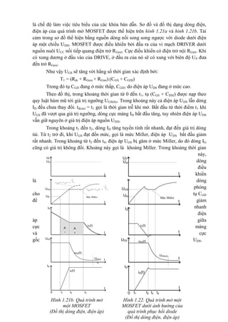 là chế độ làm việc tiêu biểu của các khóa bán dẫn. Sơ đồ và đồ thị dạng dòng điện,
điện áp của quá trình mở MOSFET được thể hiện trên hình 1.21a và hình 1.21b. Tải
cảm trong sơ đồ thể hiện bằng nguồn dòng nối song song ngược với diode dưới điện
áp một chiều UDD. MOSFET được điều khiển bởi đầu ra của vi mạch DRIVER dưới
nguồn nuôi UCC nối tiếp quang điện trở RGext. Cực điều khiển có điện trở nội RGint. Khi
có xung dương ở đầu vào của DRIVE, ở đầu ra của nó sẽ có xung với biên độ UP đưa
đến trở RGext.
Như vậy UGS sẽ tăng với hằng số thời gian xác định bởi:
T1 = (Rdr + RGext + RGint).(CGS + CGDI)
Trong đó tụ CGD đang ở mức thấp, CGD1 do điện áp UDS đang ở mức cao.
Theo đồ thị, trong khoảng thời gian từ 0 đến t1, tụ (CGS + CDSI) được nạp theo
quy luật hàm mũ tới giá trị ngưỡng UGS(th). Trong khoảng này cả điện áp UDS lẫn dòng
ID đều chưa thay đổi. td(on) = t1 gọi là thời gian trễ khi mở. Bắt đầu từ thời điểm t1 khi
UGS đã vượt qua giá trị ngưỡng, dòng cực máng ID bắt đầu tăng, tuy nhiên điện áp UDS
vẫn giữ nguyên ở giá trị điện áp nguồn UDD.
Trong khoảng t1 đến t2, dòng ID tăng tuyến tính rất nhanh, đạt đến giá trị dòng
tải. Từ t2 trở đi, khi UGS đạt đến mức, gọi là mức Miller, điện áp UDS bắt đầu giảm
rất nhanh. Trong khoảng từ t2 đến t4, điện áp UGS bị găm ở mức Miller, do đó dòng IG
cũng có giá trị không đổi. Khoảng này gọi là khoảng Miller. Trong khoảng thời gian
này,
dòng
điều
khiển
là dòng
phóng
cho tụ CGD
để giảm
nhanh
điện
áp giữa
cực máng
và cực
gốc UDS.
Hình 1.21b. Quá trình mở
một MOSFET
(Đồ thị dòng điện, điện áp)
UP
Udr
UGS
Uth
Møc Miller
UDS
iG(t)
uDS(t)
IG
ID
iD(t)
t1 t2 t30
UDS(on)
t
t
t
t
t
t4
)21.()(
T
t
e
P
Ut
GS
U


A
1
A
2
UP
Udr
UGS
Uth Møc Miller
)11.()(
T
t
e
P
Ut
GS
U


UDS
iG(t)
uDS(t)
IG
ID
iD(t)
t1 t2 t30
UDS(o
n)
t
t
t
t
t
Hình 1.22. Quá trình mở một
MOSFET dưới ảnh hưởng của
quá trình phục hồi diode
(Đồ thị dòng điện, điện áp)
 