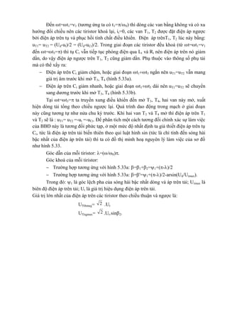 Đến t=t1=1 (tương ứng ta có t1=/0) thì dòng các van bằng không và có xu
hướng đổi chiều nên các tiristor khoá lại, it=0, các van T1, T2 được đặt điện áp ngược
bởi điện áp trên tụ và phục hồi tính chất điều khiển. Điện áp trênT1, T2 lúc này bằng:
uT1= uT2 = (Ud-ut)/2 = (Ud-uCt)/2. Trong giai đoạn các tiristor đều khoá (từ t=t1=1
đến t=t3=) thì tụ Ct vẫn tiếp tục phóng điện qua Lt và Rt nên điện áp trên nó giảm
dần, do vậy điện áp ngược trên T1, T2 cũng giảm dần. Phụ thuộc vào thông số phụ tải
mà có thể xẩy ra:
 Điện áp trên Ct giảm chậm, hoặc giai đoạn t1t3 ngắn nên uT1=uT2 vẫn mang
giá trị âm trước khi mở T3, T4 (hình 5.33a).
 Điện áp trên Ct giảm nhanh, hoặc giai đoạn t1t3 dài nên uT1=uT2 sẽ chuyển
sang dương trước khi mở T3, T4 (hình 5.33b).
Tại t=t3= ta truyền xung điều khiển đến mở T3, T4, hai van này mở, xuất
hiện dòng tải tổng theo chiều ngược lại. Quá trình dao động trong mạch ở giai đoạn
này cũng tương tự như nửa chu kỳ trước. Khi hai van T3 và T4 mở thì điện áp trên T1
và T2 sẽ là : uT1= uT2 =-ut =-uCt. Để phân tích một cách tương đối chính xác sự làm việc
của BBĐ này là tương đối phức tạp, ở một mức độ nhất định ta giả thiết điện áp trên tụ
Ct, tức là điện áp trên tải biến thiên theo qui luật hình sin (tức là chỉ tính đến sóng hài
bậc nhất của điện áp trên tải) thì ta có đồ thị minh hoạ nguyên lý làm việc của sơ đồ
như hình 5.33.
Góc dẫn của mỗi tiristor: =(/0).
Góc khoá của mỗi tiristor:
 Trường hợp tương ứng với hình 5.33a: =1+2=1+(-)/2
 Trường hợp tương ứng với hình 5.33a: ='=1+(-)/2-arsin(Ud/Utmax).
Trong đó: 1 là góc lệch pha của sóng hài bậc nhất dòng và áp trên tải; Utmax là
biên độ điện áp trên tải; Ut là giá trị hiệu dụng điện áp trên tải.
Giá trị lớn nhất của điện áp trên các tiristor theo chiều thuận và ngược là:
UTthmax= 2 .Ut
UTngmax= 2 .Ut.sin2.
 