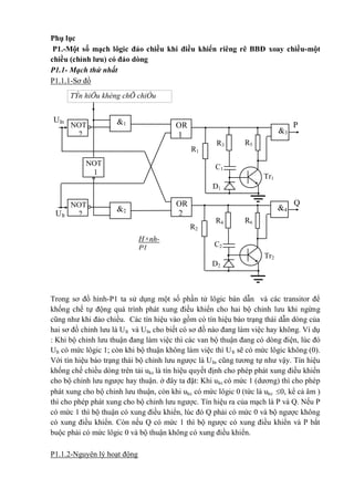 Q
2
1
NOT
1
OR
2
OR
1 3
4
P
Tr2
Tr1
TÝn hiÖu khèng chÕ chiÒu
dßng ukc
UIt
UIn
R6
H×nh-
P1
NOT
2
NOT
2
C1
D1
R1
R3 R5
C2
D2
R2
R4
Phụ lục
P1.-Một số mạch lôgic đảo chiều khi điều khiển riêng rẽ BBĐ xoay chiều-một
chiều (chỉnh lưu) có đảo dòng
P1.1- Mạch thứ nhất
P1.1.1-Sơ đồ
Trong sơ đồ hình-P1 ta sử dụng một số phần tử lôgic bán dẫn và các transitor để
khống chế tự động quá trình phát xung điều khiển cho hai bộ chỉnh lưu khi ngừng
cũng như khi đảo chiều. Các tín hiệu vào gồm có tín hiệu báo trạng thái dẫn dòng của
hai sơ đồ chỉnh lưu là UIt và UIn cho biết có sơ đồ nào đang làm việc hay không. Ví dụ
: Khi bộ chỉnh lưu thuận đang làm việc thì các van bộ thuận đang có dòng điện, lúc đó
UIt có mức lôgic 1; còn khi bộ thuận không làm việc thì UIt sẽ có mức lôgic không (0).
Với tín hiệu báo trạng thái bộ chỉnh lưu ngược là UIn cũng tương tự như vậy. Tín hiệu
khống chế chiều dòng trên tải ukc là tín hiệu quyết định cho phép phát xung điều khiển
cho bộ chỉnh lưu ngược hay thuận. ở đây ta đặt: Khi ukc có mức 1 (dương) thì cho phép
phát xung cho bộ chỉnh lưu thuận, còn khi ukc có mức lôgic 0 (tức là ukc 0, kể cả âm )
thì cho phép phát xung cho bộ chỉnh lưu ngược. Tín hiệu ra của mạch là P và Q. Nếu P
có mức 1 thì bộ thuận có xung điều khiển, lúc đó Q phải có mức 0 và bộ ngược không
có xung điều khiển. Còn nếu Q có mức 1 thì bộ ngược có xung điều khiển và P bắt
buộc phải có mức lôgic 0 và bộ thuận không có xung điều khiển.
P1.1.2-Nguyên lý hoạt động
 