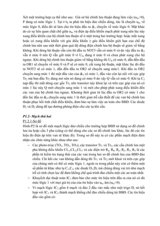 Xét một trường hợp cụ thể như sau: Giả sử bộ chỉnh lưu thuận đang làm việc (ukc>0),
P đang có mức lôgic 1. Tại t=t0 ta phát tín hiệu đảo chiều dòng, tức là chuyển ukc về
mức lôgic 0, điều đó sẽ làm cho tín hiệu đầu ra 1 chuyển về mức lôgic 0. Mặt khác
do có sự liên quan chặt chẽ giữa ukc và điện áp điều khiển mạch phát xung nên lúc này
xung điều khiển của bộ chỉnh lưu thuận sẽ ở một trong hai trường hợp: hoặc mất xung
hoặc có xung điều khiển với góc điều khiển  góc điều khiển giới hạn của chế độ
chỉnh lưu nên sau một thời gian quá độ dòng điện chỉnh lưu bộ thuận sẽ giảm về bằng
không. Khi dòng bộ thuận vẫn còn thì đầu ra NOT3 vẫn có mức 0 và do vậy đầu ra 2
vẫn ở mức 0 nên Q vẫn giữ mức 0 vì UIn đang ở mức 0 và chưa phát xung cho bộ
ngược. Khi dòng bộ chỉnh lưu thuận giảm về bằng không thì UIt có mức 0, dẫn đến đầu
ra OR1 sẽ chuyển về mức 0 và P sẽ có mức 0, cắt xung bộ thuận, mặt khác lúc đó đầu
ra NOT3 sẽ có mức 1, dẫn đến đầu ra OR2 sẽ chuyển sang mức1. Khi đầu ra OR2
chuyển sang mức 1 thì một đầu vào của 3 có mức 1, đầu vào còn lại nối với cực góp
Tr2 mà ban đầu Tr2 đang mở nên nó đang có mức 0 do vậy Q vẫn có mức 0. Khi tụ C2
nạp đầy thì mất dòng cực gốc Tr2 nên transitor này khoá lại và trên cực góp của nó có
mức 1 lúc này Q mới chuyển sang mức 1 và mới cho phép phát xung điều khiển đến
các van của bộ chỉnh lưu ngược. Khoảng thời gian từ lúc đầu ra OR2 có mức 1 cho
đến lúc đầu ra 4 chuyển sang mức 1 là thời gian trễ cần thiết để các van bộ chỉnh lưu
thuận phục hồi tính chất điều khiển, đảm bảo sự làm việc an toàn cho BBĐ. Các diode
D1 và D2 dùng để tạo đường phóng điện cho các tụ khi cần.
P1.2- Mạch thứ hai
P1.2.1-Sơ đồ
Hình-P2 là sơ đồ một mạch lôgic đảo chiều cho trường hợp BBĐ sử dụng sơ đồ chỉnh
lưu tia hoặc cầu 3 pha (cũng có thể dùng cho các sơ đồ chỉnh lưu khác, lúc đó các tín
hiệu đo điện áp trên van sẽ khác đi). Trong sơ đồ này ta có các phần mạch điện đảm
nhận các chức năng khác nhau như sau:
 Các photo-triac (TO1, TO2, TO3), các transitor Tr1 và Tr2, các cầu chỉnh lưu một
pha không điều khiển CL1,CL2,CL3 và các điện trở Ra, Rb, Rc, R2, R3, R4 là các
phần tử kiểm tra trạng thái của các van trong hai sơ đồ chỉnh lưu của BBĐ đảo
chiều. Chỉ khi các van không dẫn dòng thì Tr1 và Tr2 mới khoá và trên cực góp
của chúng mới có thể có mức lôgic 1. ngoài ra trong phần này còn có thêm một
số phần tử khác như tụ C1,C2, các diode D1,D2 mà chúng đóng vai trò như mạch
trễ có tính chọn lọc để đảm khống chế quá trình đảo chiều một các an toàn nhất.
 Khuyếch đại thuật toán IC1 đảm bảo cho mức tín hiệu trên đầu ra của nó có đủ
mức lôgic 1 với mọi giá trị của của tín hiệu vào ukc âm (ukc<0).
 Vi mạch lôgic IC2 gồm 4 mạch và đảo 2 đầu vào mắc như một trigơ D, nó kết
hợp với IC3 và IC4 thành mạch khống chế đảo chiều dòng tải BBĐ. Các tín hiệu
đầu vào gồm có:
 