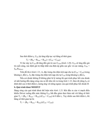 Sau thời điểm t4, UGS lại tăng tiếp tục vợi hằng số thời gian:
T2 = (Rdr + RGext + RGin)  (CGS + CGDh)
Vì lúc này tụ CGD đã tăng đến giá trị cao CGDh (hình 1.20). UGS sẽ tăng đến giá
trị cuối cùng, xác định giá trị thấp nhất của điện áp giữa cực gốc và cực máng, UDS =
IDS.RDS(on).
Trên đồ thị ở hình 1.21, A1 đặc trưng cho điện tích nạp cho tụ (CGS + CGD) trong
khoảng t1 đến t2, A2 đặc trưng cho điện tích nạp cho tụ CGD trong khoảng t2 đến t4.
Nếu coi diode không D không phải là lý tưởng thì quá trình phục hồi của diode
sẽ ảnh hưởng đến dạng sóng của sơ đồ như chỉ ra trong hình 1.22, theo đó dòng ID có
đỉnh nhô cao ở thời điểm t2 tương ứng với dòng ngược của quá trình phục hồi diode D.
b. Quá trình khoá MOSFET
Dạng sóng của quá trình khoá thể hiện trên hình 1.23. Khi đầu ra của vi mạch điều
khiển Driver xuống đến mức không UGS bắt đầu giảm theo hàm mũ với hằng số thời
gian T2 = (Rdr + RGext + RGint).(CGS + CGDh) từ 0 đến t1. Tuy nhiên sau thời điểm t3 thì
hằng số thời gian lại là:
T1 = (Rdr + RGext + RGint).(CGS + CGDI).
 