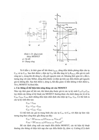 Từ 0 đến t1 là thời gian trễ khi khoá td(off), dòng điều khiển phóng điện cho tụ
CGS và tụ CGD. Sau thời điểm t, điện áp USD bắt đầu tăng từ ID.RDS(on) đến giá trị cuối
cùng tại t3, trong khi đó dòng ID vẫn giữ nguyên mức cũ. Khoảng thời gian từ t2 đến t3
tương ứng với mức Miller, dòng điều khiển và điện áp trên cực điều khiển giữ nguyên
giá trị không đổi. Sau thời điềm t3 dòng ID bắt đầu giảm về đến không ở thời điềm t4.
Từ t4 MOSFET bị khoá hẳn.
c. Các thông số thể hiện khả năng đóng cát của MOSFET
Như vậy thời gian trễ khi mở, khi khoá phụ thuộc giá trị các tụ ký sinh CGS.CGD.CDS,
tuy nhiên các thông số kỹ thuật của MOSFET thường được cho dưới dạng các trị số tụ
CISS, CRSS, COSS dưới những điều kiện nhất định như điện áp UDS, UGS. Có thể tính ra
các tụ ký sinh như sau:
CGD = CRSS
CGS = CISS - CRSS
CDS = COSS - CRSS
Có thể tính các giá trị trung bình cho các tụ CGD và CDS với điện áp làm việc
tương ứng theo công thức gần đúng sau đây:
CGD = 2(CRSS.làm việc).(UDS.làm việc /UDS.off)1/2
COSS = 2(COSS.làm việc).(UDS.làm việc /UDS.off)1/2
Để xác định công suất của mạch điều khiển MOSFET, các tài kiệu kỹ thuật
thường cho thông số điện tích nạp cho cực điều khiển QG (đơn vị: Culông (C)) dưới
Hình 1.23. Quá trình
khóa MOSFET
a/- Sơ đồ
b/- Dạng sóng
+UDD
CGD
CGS
CDS
D
D
S
Driver
IG
Rdr
RGint
G
IGS
IGD
UCC
RGext
 