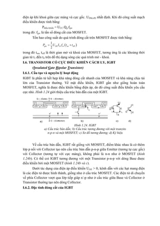 điện áp khi khoá giữa cực máng và cực gốc. UDS(off) nhất định. Khi đó công suất mạch
điều khiển được tính bằng:
Pđiều khiển = UCC.Qg.fgw
trong đó: fgw là tần số đóng cắt của MOSFET.
Tổn hao công suất do quá trình đóng cắt trên MOSFET được tính bằng:
 w w off
1
2
g DS D onP U I f t t 
trong đó ton, toff là thời gian mở và khoá của MOSFET, tương ứng là các khoảng thời
gian từ t1 đến t4 trên đồ thị dạng sóng các quá trình mở - khoá.
I.6. TRANSISTOR CÓ CỰC ĐIỀU KHIỂN CÁCH LY, IGBT
(Insulated Gate Bipolar Transistor)
I.6.1. Cấu tạo và nguyên lý hoạt động
IGBT là phần tử kết hợp khả năng đóng cắt nhanh của MOSFET và khả năng chịu tải
lớn của Transistor thường. Về mặt điều khiển, IGBT gần như giống hoàn toàn
MOSFET, nghĩa là được điều khiển bằng điện áp, do đó công suất điều khiển yêu cầu
cực nhỏ. Hình 1.24 giới thiệu cấu trúc bán đẫn của một IGBT.
Về cấu trúc bán dẫn, IGBT rất giống với MOSFET, điểm khác nhau là có thêm
lớp p nối với Collector tạo nên cấu trúc bán dẫn p-n-p giữa Emitter (tương tự cực gốc)
với Collector (tương tự với cực máng), không phải là n-n như ở MOSFET (hình
1.24b). Có thề coi IGBT tương đương với một Transistor p-n-p với dòng Base được
điều khiển bởi một MOSFET (hình 1.24b và c).
Dưới tác dụng của điện áp điều khiển UGE > 0, kênh dẫn với các hạt mang điện
là các điện tử được hình thành, giống như ở cấu trúc MOSFET. Các điện tử di chuyển
về phía Collector vượt qua lớp tiếp giáp n-
-p như ở cấu trúc giữa Base và Collector ở
Transistor thường tạo nên dòng Collector.
I.6.2. Đặc tính đóng cắt của IGBT
Hình 1.24. IGBT
a) Cấu trúc bán dẫn; b) Cấu trúc tương đương với một tranzito
n-p-n và một MOSFET; c) Sơ đồ tương đương; d) Ký hiệu
C
E
E
G
i1 i2 G
C
E
G – (Gate)
n n n np p
n+
p
C - (Collector)
n n n np
p
n+
p
i2
c) d)a) b)
E – (Emitter)
 