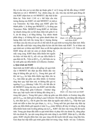 Do có cấu trúc p-n-
-p mà điện áp thuận giữa C và E trong chế độ dẫn dòng ở IGBT
thấp hơn so với ở MOSFET. Tuy nhiên cũng do cấu trúc này mà thời gian đóng cắt
của IGBT chậm hơn so với MOSFET. đặc biệt là khi
khóa lại. Trên hình 1.24b và c thể hiện cấu trúc
tương đương của IGBT với một MOSFET và một p-
n-p Transistor. Ký hiệu dòng qua IGBT gồm hai
thành phần: i1 là dòng qua MOSFET, i2 là dòng qua
Transistor. Phần MOSFET trong IGBT có thể khóa
lại nhanh chóng nếu xả hết được điện tích giữa G và
E, do đó dòng il sẽ bằng không. Tuy nhiên thành
phần dòng i2 sẽ không thể suy giảm nhanh được do
lượng điện tich tích lũy trong lớp n-
(tương đương
với Base của cấu trúc p-n-p) chỉ có thể mất đi do quá trình tự trung hòa điện tích. Điều
này dẫn đến xuất hiện vùng dòng điện bị kéo dài khi khóa một IGBT. Ta sẽ kháo sát
quá trình mở và khóa một IGBT theo sơ đồ thử nghiệm cho trên hình 1.25. Trên sơ đồ
IGBT đóng cắt một tải cảm có diode không Do
mắc song song. IGBT được điều khiển bởi nguồn
tín hiệu với biên độ UG nối với cực điều khiến G
qua điện trở RC. Trên sơ đổ Cgc, Cgc thể hiện các tụ
ký sinh giữa cực điều khiển và Collector, Emitter.
a. Quá trình mở IGBT
Quá trình mở IGBT diễn ra rất giống với quá trình
này ở MOSFET khi điện áp điều khiển dầu vào
tăng từ không đến giá trị UG. Trong thời gian trễ
khi mở td(on) tín hiệu điều khiển nạp điện cho tụ
CGC làm điện áp giữa cực điều khiển và Emitter
tăng theo quy luật hàm mũ, từ không đến giá trị
ngưỡng UGE(th) (khoảng 3 đến 5V), chỉ bắt đầu từ
đó MOSFET trong cấu trúc của IGBT mới bắt đầu
mở ra. Dòng điện giữa Collector - Emitter tăng
theo quy luật tuyến tính từ không đến dòng tải Io
trong thời gian tr. Trong thời gian tr điện áp giữa cực điều khiển và Emitter tăng đến
giá trị UGEto xác định giá trị dòng I0 qua Collector. Do diode D0, còn đang dẫn dòng tải
I0, nên điện áp UCE vẫn bị găm lên mức điện áp nguồn một chiều Udc. Tiếp theo quá
trình mở diễn ra theo hai giai đoạn, tfv1 và tfv2. Trong suốt hai giai đoạn này điện áp
giữa cực điều khiền giữ nguyên ở mức UGEIo (mức Miller), để duy trì dòng I0, do dòng
điều khiển hoàn toàn là dòng phóng của tụ Cgc. IGBT vẫn làm việc trong chế độ tuyến
tính. Trong giai đoạn đầu diễn ra quá trình khóa và phục hồi của diode D0, dòng phục
hồi của diode D0 tạo nên xung dòng trên mức dòng I0 của IGBT. Điện áp UCE bắt đầu
giảm. IGBT chuyển điểm làm việc qua vùng chế độ tuyến tính để sang vùng bão hòa.
Giai đoạn hai tiếp diễn quá trình giảm điện trở trong vùng thuần trở của Collector,
t(µs)
t(µs)
t(µs)
UCE
Ic
Udc
UCE.on
td(on)
tr tfv1 tfv2
t(µs)
ton
GU
0.GE IU
 .GE th
U
GEU
0I
Hình 1.26. Quá trình mở IGBT
Diode
D0
phục
hồi
Tổn hao
khi mở
Hình 1.25. Sơ đồ thử nghiệm
một khóa IGBT
Udc
+
-
UG
+
-
RG
Cgc
Cge
D
D0
I0
 