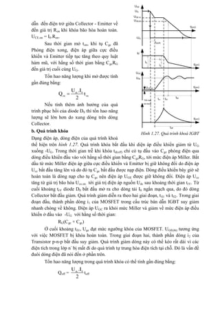 dẫn đến điện trở giữa Collector - Emitter về
đến giá trị Ron khi khóa bão hòa hoàn toàn.
UCE.on = I0.Ron.
Sau thời gian mở ton, khi tụ Cgc đã
Phóng điện xong, điện áp giữa cực điều
khiển và Emitter tiếp tục tăng theo quy luật
hàm mũ, với hằng số thời gian bằng CgcRG
đến giá trị cuối cùng UG.
Tổn hao năng lượng khi mở được tính
gần đúng bằng:
0
2
 dc
on on
U .I
Q t
Nếu tính thêm ảnh hưởng của quá
trình phục hồi của diode D0 thì tổn hao năng
lượng sẽ lớn hơn do xung dòng trên dòng
Collector.
b. Quá trình khóa
Dạng điện áp, dòng điện của quá trình khoá
thể hiện trên hình 1.27. Quá trình khóa bắt đầu khi diện áp điều khiển giảm từ UG
xuống -UG. Trong thời gian trễ khi khóa td(off) chỉ có tụ đầu vào Cge phóng điện qua
dòng điều khiển đầu vào với hằng số thời gian bằng CgeRG, tới mức điện áp Miller. Bắt
dầu từ mức Miller điện áp giữa cực điều khiển và Emitter bị giữ không đổi do điện áp
Ucc bắt đầu tăng lên và do đó tụ Cgc bắt đầu được nạp điện. Dòng điều khiển bây giờ sẽ
hoàn toàn là dòng nạp cho tụ Cgc nên điện áp UGE được giữ không đổi. Điện áp Ucc
tăng từ giá trị bão hòa Ucc.on tới giá trị điện áp nguồn Udc sau khoảng thời gian trV. Từ
cuối khoảng trV diode D0 bắt đầu mở ra cho dòng tải I0 ngắn mạch qua, do đó dòng
Collector bắt đầu giảm. Quá trình giảm diễn ra theo hai giai đoạn, tfi1 và tfi2. Trong giai
đoạn đầu, thành phần dòng i1 của MOSFET trong cấu trúc bán dẫn IGBT suy giảm
nhanh chóng về không. Điện áp UGC ra khỏi mức Miller và giảm về mức điện áp điều
khiến ở đầu vào -UG với hằng số thời gian:
RG(Cgc + Cgc)
Ở cuối khoảng tfi1, Ugc đạt mức ngưỡng khóa của MOSFET. UGE(th) tương ứng
với việc MOSFET bị khóa hoàn toàn. Trong giai đoạn hai, thành phần dòng i2 của
Transistor p-n-p bắt đầu suy giảm. Quá trình giảm dòng này có thể kéo rất dài vì các
điện tích trong lớp n-
bị mất đi do quá trình tự trung hòa điện tích tại chỗ. Đó là vấn đề
đuôi dòng điện đã nói đến ở phần trên.
Tổn hao năng lượng trong quá trình khóa có thể tính gần đúng bằng:
Qoff = 0
2
dc
U .I
toff
t(µs)
t(µs)
t(µs)
UGE
UG
UCE
-UG
UGE(th)
UGE.Io
Ic
Udc
I0
UCE.on
i1
i2
trv tfi1
tfi2
toff
td(off)
t(µs)
Tæn hao
khi khãa
Hình 1.27. Quá trình khoá IGBT
 