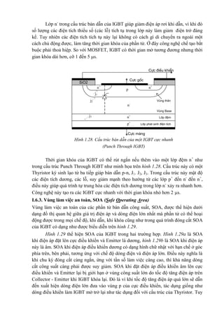 Lớp n-
trong cấu trúc bán dẫn của IGBT giúp giảm điện áp rơi khi dẫn, vì khi đó
số lượng các điện tích thiểu số (các lỗ) tích tụ trong lớp này làm giảm điện trở đáng
kể. Tuy nhiên các điện tích tích tụ này lại không có cách gì di chuyển ra ngoài một
cách chủ động được, làm tăng thời gian khóa của phần tử. Ở đây công nghệ chế tạo bắt
buộc phải thoả hiệp. So với MOSFET, IGBT có thời gian mở tương đương nhưng thời
gian khóa dài hơn, cỡ 1 đến 5 s.
Thời gian khóa của IGBT có thế rút ngắn nếu thêm vào một lớp đệm n+
như
trong cấu trúc Punch Through IGBT như minh họa trên hình 1.28. Cấu trúc này có một
Thyristor ký sinh lạo từ ba tiếp giáp bán dẫn p-n, J1. J2, J3. Trong cấu trúc này mật độ
các điện tích dương, các lỗ, suy giảm mạnh theo hướng từ các lớp p+
đến n-
đến n+
,
điều này giúp quá trình tự trung hòa các điện tích dương trong lớp n-
xảy ra nhanh hơn.
Công nghệ này tạo ra các IGBT cực nhanh với thời gian khóa nhỏ hơn 2 s.
I.6.3. Vùng làm việc an toàn, SOA (Safe Operating Area)
Vùng làm việc an toàn của các phần tử bán dẫn công suất, SOA, được thể hiện dưới
dạng đồ thị quan hệ giữa giá trị điện áp và dòng điện lớn nhất mà phần tử có thể hoại
động được trong mọi chế độ, khi dẫn, khi khóa cũng như trong quá trình đóng cắt SOA
của IGBT có dạng như được biểu diễn trên hình 1.29.
Hình 1.29 thể hiện SOA của IGBT trong hai trường hợp. Hình 1.29a là SOA
khi điện áp đặt lên cực điều khiển và Emitter là dương, hình 1.29b là SOA khi điện áp
này là âm. SOA khi điện áp điều khiển dương có dạng hình chữ nhật với hạn chế ở góc
phía trên, bên phải, tương ứng với chế độ dòng điện và điện áp lớn. Điều này nghĩa là
khi chu kỳ đóng cắt càng ngắn, ứng với tần số làm việc càng cao, thì khả năng dòng
cắt công suất càng phải được suy giảm. SOA khi đặt điện áp điều khiển âm lên cực
điều khiển và Emitter lại bị giới hạn ở vùng công suất lớn do tốc độ tăng điện áp trên
Collector - Emitter khi IGBT khóa lại. Đó là vì khi tốc độ tăng điện áp quá lớn sẽ dẫn
đến xuất hiện dòng điện lớn đưa vào vùng p của cực điều khiển, tác dụng giống như
dòng điều khiển làm IGBT mở trở lại như tác dụng đối với cấu trúc của Thyristor. Tuy
SiO2
Cùc ®iÒu khiÓn
p
j1
n+
n+
j2
j3 n+
n-
p+
Cùc gèc
Vïng th©n
Vïng Base
Líp ®Öm
Líp ph¸t sinh ®iÖn tÝch
Cùc m¸ng
Hình 1.28. Cấu trúc bán dẫn của một IGBT cực nhanh
(Punch Through IGBT)
 