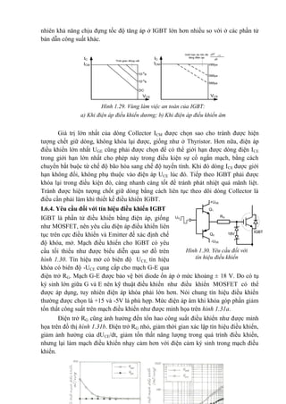 nhiên khả năng chịu đựng tốc độ tăng áp ở IGBT lớn hơn nhiều so với ở các phần tử
bán dẫn công suất khác.
Giá trị lớn nhất của dòng Collector ICM được chọn sao cho tránh được hiện
tượng chết giữ dòng, không khóa lại được, giống như ở Thyristor. Hơn nữa, điện áp
điều khiển lớn nhất UGE cũng phải được chọn để có thể giới hạn được dòng điện ICE
trong giới hạn lớn nhất cho phép này trong điều kiện sự cố ngắn mạch, bằng cách
chuyển bắt buộc từ chế độ bão hòa sang chế độ tuyến tính. Khi đó dòng ICE được giới
hạn không đổi, không phụ thuộc vào điện áp UCE lúc đó. Tiếp theo IGBT phải được
khóa lại trong điều kiện đó, càng nhanh càng tốt để tránh phát nhiệt quá mãnh liệt.
Tránh được hiện tượng chốt giữ dòng bằng cách liên tục theo dõi dòng Collector là
điều cần phải làm khi thiết kế điều khiển IGBT.
I.6.4. Yêu cầu đối với tín hiệu điều khiển IGBT
IGBT là phần tử điều khiển bằng điện áp, giống
như MOSFET, nên yêu cầu điện áp điều khiển liên
tục trên cực điều khiển và Emitter đế xác định chế
độ khóa, mở. Mạch điều khiển cho IGBT có yêu
cầu tối thiểu như được biểu diễn qua sơ đồ trên
hình 1.30. Tín hiệu mở có biên độ UCE, tín hiệu
khóa có biên độ -UCE cung cấp cho mạch G-E qua
điện trở RG. Mạch G-E được bảo vệ bởi diode ổn áp ở mức khoảng ± 18 V. Do có tụ
ký sinh lớn giữa G và E nên kỹ thuật điều khiển như điều khiển MOSFET có thể
được áp dụng, tuy nhiên điện áp khóa phải lớn hơn. Nói chung tín hiệu điều khiển
thường được chọn là +15 và -5V là phù hợp. Mức điện áp âm khi khóa góp phần giảm
tổn thất công suất trên mạch điều khiển như được minh họa trên hình 1.31a.
Điện trở RG cũng ảnh hưởng đến tổn hao công suất điều khiển như được minh
họa trên đồ thị hình 1.31b. Điện trở RG nhỏ, giảm thời gian xác lập tín hiệu điều khiển,
giảm ảnh hưởng của dUCE/dt, giảm tốn thất năng lượng trong quá trình điều khiển,
nhưng lại làm mạch điều khiển nhạy cảm hơn với điện cảm ký sinh trong mạch điều
khiển.
Hình 1.29. Vùng làm việc an toàn của IGBT:
a) Khi điện áp điều khiển dương; b) Khi điện áp điều khiển âm
ICM
IC Thêi gian ®ãng c¾t
VCE
10-5
s
10-4
s
DC
ICM
IC
Giíi h¹n do tèc ®é
t¨ng ®iÖn ¸p
VCE
dt
dV CE
1000 s
2000 s
3000 s
Hình 1.30. Yêu cầu đối với
tín hiệu điều khiển
Q2
Q1
RG
18V IGBT
+UGE
-UGE
UG
 