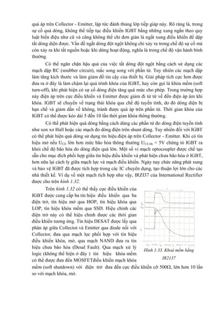 quá áp trên Collector - Emitter, lập tức đánh thủng lớp tiếp giáp này. Rõ ràng là, trong
sự cố quá dòng, không thể tiếp tục điều khiển IGBT bằng những xung ngắn theo quy
luật biến điệu như cũ và cũng không thể chỉ đơn giản là ngắt xung điều khiển để dập
tắt dòng diện được. Vấn đề ngắt dòng đột ngột không chỉ xảy ra trong chế độ sự cố mà
còn xảy ra khi tắt nguồn hoặc khi dừng hoạt động, nghĩa là trong chế độ vận hành bình
thường.
Có thể ngăn chặn hậu quả của việc tắt dòng đột ngột bằng cách sử dụng các
mạch dập RC (snubber circuit), mắc song song với phần tử. Tuy nhiên các mạch dập
làm tăng kích thước và làm giảm đồ tin cậy của thiết bị. Giải pháp tích cực hơn được
đưa ra ở đây là làm chậm lại quá trình khóa của IGBT, hay còn gọi là khóa mềm (soft
turn-off), khi phát hiện có sự cố dòng điện tăng quá mức cho phép. Trong trường hợp
này điện áp trên cực điều khiển và Emitter được giảm đi từ từ về đến điện áp âm khi
khóa. IGBT sẽ chuyển về trạng thái khóa qua chế độ tuyến tính, do đó dòng diện bị
hạn chế và giảm dần về không, tránh được quá áp trên phần tử. Thời gian khóa của
IGBT có thể được kéo dài 5 đến 10 lần thời gian khóa thông thường.
Có thể phát hiện quá dòng bằng cách dùng các phần tử đo dòng điện tuyến tính
như xen xơ Hall hoặc các mạch đo dòng điện trên shunt dòng. Tuy nhiên đối với IGBT
có thể phát hiện quá dòng sử dụng tín hiệu điện áp trên Collector - Emitter. Khi có tín
hiệu mở nếu UCE lớn hơn mức bão hòa thông thường UCE.bh < 5V chứng tỏ IGBT ra
khỏi chế độ bão hòa do dòng điện quá lớn. Một số vi mạch optocoupler được chế tạo
sẵn cho mục đích phối hợp giữa tín hiệu điều khiển và phát hiện chưa bão hòa ở IGBT,
hơn nữa lại cách ly giữa mạch lực và mạch điều khiển. Ngày nay chức năng phát xung
và bảo vệ IGBT đã được tích hợp trong các IC chuyên dụng, tạo thuận lợi lớn cho các
nhà thiết kế. Ví dụ về một mạch tích hợp như vậy, IRZI37 của International Rectifier
được cho trên hình 1.32.
Trên hình 1.32 có thể thấy cực điều khiển của
IGBT được cung cấp ba tín hiệu điều khiển qua ba
điện trở, tín hiệu mở qua HOP, tín hiệu khóa qua
LOP, tín hiệu khóa mềm qua SSD. Hiệu chỉnh các
điện trở này có thể hiệu chỉnh được các thời gian
điều khiển tương ứng. Tín hiệu DESAT được lấy qua
phân áp giữa Collector.và Emitter qua diode nối với
Collector, đưa qua mạch lọc phối hợp với tín hiệu
điều khiển khóa, mở, qua mạch NAND đưa ra tín
hiệu chưa bão hòa (Desal Fault). Qua mạch xử lý
logic (không thể hiện ở đây ) tín hiệu khóa mềm
có thể được đưa đến MOSFETđiều khiển mạch khóa
mềm (soft shutdown) với điện trở đưa đến cực điều khiền cỡ 500, lớn hơn 10 lần
so với mạch khóa, mở.
Hình 1.33. Khoá mềm bằng
IR2137
 