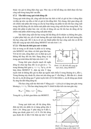 thuộc vào giá trị dòng điện chạy qua. Như vậy có thể dễ dàng xác định được tổn hao
công suất trong trạng thái van dẫn.
I.7.2 Tổn thất trong quá trình đóng cắt
Trong quá trình dòng cắt, công suất tổn hao tức thời có thể có giá trị lớn vì dòng điện
và điện áp trên van đều có thể có giá trị lớn đồng thời. Nói chung, thời gian dòng cắt
chỉ chiếm một phần nhỏ trong cả chu kỳ hoạt động của phần tử nên tổn hao công suất
trong chế độ đóng cắt chỉ chiếm một phần nhỏ trong công suất tổn hao trung bình. Tuy
nhiên khi phần tử phải làm việc với tần số đóng cắt cao thì tổn hao do đóng cắt lại
chiếm một phần chính trong công suất phát nhiệt.
Xác định công suất tổn hao trong chế độ đóng cắt là nhiệm vụ không đơn giản,
vì phải phân biệt các yếu tố ảnh hưởng đến quá trình đóng cắt do đó ảnh hưởng đến
tổn hao công suất. Để ví dụ ta sẽ xét các thành phần tổn hao công suất cho sơ đồ bộ
biến đổi xung áp một chiều dùng MOSFET nh trên hình 1.41.
I.7.2.1 Tổn hao do thời gian mở và khóa
Giả sử trong sơ đồ diode là phần tử lý tưởng,
còn MOSFET mở, khóa với thời gian hữu hạn.
Với tải trở cảm, dòng điện iv(t) và điện áp uV(t)
không thể thay đổi tức thời. Dạng dòng và áp
trong quá trình khóa thể hiện trên hình 1.36.
Trong thời gian chuyển mạch rất ngắn
dòng tải chưa kịp thay đổi và có giá trị it = It,
trong khoảng thời gian t0 < t < t2. Tại t0, có tín
hiệu khóa MOSFET V, diện áp trên V tăng
tuyến tính từ không đến giá trị điện áp nguồn một chiều E trong khoảng từ t0 đến t1.
Trong khoảng này diode D0 chưa mở nên dòng qua V vẫn bằng It. Bắt đầu từ t1 diode
D0 mở ra, do đó dòng qua V giảm tuyến tính về 0 ở thời điểm t2, tại đó dòng qua diode
D0 tăng lên đến bằng dòng tải.
Tổn hao công suất tức thời trên V bằng pv(t) = iv(t)/uv(t) có dạng tam giác trong
khoảng t0 < t < t2. Tổn hao năng lượng trên V chính là diện tích của tam giác này:
Woff =
1
2
EIt(t2 - t1) =
1
2
EIttoff
Trong đó: toff là thời gian khóa của MOSFET.
Trong quá trình mở, đồ thị dòng điện,
điện áp trên các phần tử có dạng giống như ở
hình 1.36. Dòng qua V phải tăng từ 0 đến It,
dòng qua diode giảm từ It về 0. Chỉ khi dòng
qua diode đã về đến 0 thì điện áp trên V mới
E
RG
t
+
-
+ -VG
0
L
D0
ViV
Rt
it
iD0
Hình 1.35. Bộ biến đổi xung áp
một chiều, dùng MOSFET.
Hình 1.36. Dạng sóng quá trình
van khóa trong sơ đồ ở hình 1.35
t
t
t
uV(t)
It
iV(t)
E
0
-E
W
t0
t1
t2
It
uV(t) iV(t)
W
 0DU t
 0DI t 0DU t  0DI t
0
0
 