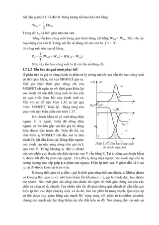 bắt đầu giảm từ E về đến 0. Năng lượng tổn hao khi mở bằng:
Won =
1
2
EItton
Trong đó: ton là thời gian mở của van.
Tổng tổn hao công suất trong quá trình đóng cắt bằng Woff + Won. Nếu chu kỳ
hoạt động của van là T ứng với tần số đóng cắt của van là:  = 1./T
thì công suất tổn hao sẽ bằng:
Ps =
1
T
(Woff + Won) = f(Woff + Won)
Như vậy tổn hao công suất tỷ lệ với tần số đóng cắt.
I.7.2.2 Tổn hao do quá trình phục hồi
Ở phần trên ta giả sử rằng diode là phần tử lý tưởng mà chỉ xét đến tổn hao công suất
do thời gian khóa, mở của MOSFET gây ra.
Với giả thiết thời gian đóng cắt của
MOSFET rất ngắn so với thời gian khóa lại
của diode thì tổn thất công suất sẽ chủ yếu
do quá trình phục hồi của diode sinh ra.
Vẫn với sơ đồ trên hình 1.35, ta xét quá
trình MOSFET khóa lại. Dạng sóng của
quá trình này biểu diễn trên hình 1.37.
Khi diode khóa sẽ có một dòng điện
ngược đi ra ngoài. Biên độ dòng điện
ngược có thể lớn gấp vài lần giá trị dòng
điện diode dẫn trước đó. Trên đồ thị, tại
thời điểm t0 MOSFET bắt đầu mở ra làm
diode D0 bắt đầu khóa lại. Dòng điện ngược
của diode tạo nên xung dòng trên giá trị It
qua van V. Trong khoảng t0 đến t1 diode
vẫn còn phân cực thuận nên điện áp trên van V vẫn bằng E. Tại t1 dòng.qua diode bằng
0, diode bắt đầu bị phân cực ngược. Từ tl đến t2 dòng điện ngược của diode nạp cho tụ
tương đương của tiếp giáp p-n phân cực ngược. Điện áp trên van V giảm dần về 0 tại
t2, tại đó diode khóa lại hoàn toàn.
Khoảng thời gian từ tl đến t2 gọi là thời gian phục hồi của diode, tr.Những diode
có khoảng thời gian t2 - tl nhỏ hơn nhiều lần khoảng t1 - to gọi là diode dập, hay diode
cắt nhanh. Nếu thời gian cắt dòng của diode rất ngắn thì thời gian đóng cắt của các
phần tử cũng sẽ rất nhanh. Tuy nhiên nếu tốc độ giảm dòng quá nhanh sẽ dẫn đến quá
điện áp trên các điện cảm ký sinh, và do đó, cho các phần tử trong mạch. Quá điện áp
có thể được suy giảm bằng các mạch RC song song với phần tử (snubber circuit),
nhưng các mạch này lại tăng thêm các tổn thất trên sơ đồ. Nói chung phải có một sự
t
uV(t)
It
0
0
0
-E
W
t0
t1 t2
uV(t) iV(t)
W
iV(t)
E
t
t
 0DU t  0DI t
 0DI t
 0DU t
Hình 1.37. Tổn hao công suất
do diode phục hồi
 