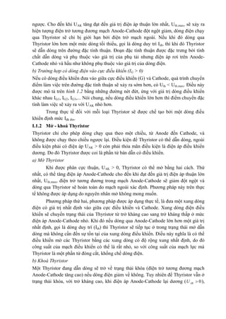 ngược. Cho đến khi UAK tăng đạt đến giá trị điện áp thuận lớn nhất, Uth.max, sẽ xảy ra
hiện tượng điện trở tương đương mạch Anode-Cathode đột ngột giảm, dòng điện chạy
qua Thyristor sẽ chỉ bị giới hạn bởi điện trở mạch ngoài. Nếu khi đó dòng qua
Thyristor lớn hơn một mức dòng tối thiểu, gọi là dòng duy trì Idt, thì khi đó Thyristor
sẽ dẫn dòng trên đường đặc tính thuận. Đoạn đặc tính thuận được đặc trưng bởi tính
chất dẫn dòng và phụ thuộc vào giá trị của phụ tải nhưng điện áp rơi trên Anode-
Cathode nhỏ và hầu như không phụ thuộc vào giá trị của dòng điện.
b) Trường hợp có dòng điện vào cực điều khiển (IG > 0)
Nếu có dòng điều khiển đưa vào giữa cực điều khiển (G) và Cathode, quá trình chuyển
điểm làm việc trên đường đặc tính thuận sẽ xảy ra sớm hơn, có Uth < Uth.max. Điều này
được mô tả trên hình 1.2 bằng những đường nét đứt, ứng với giá trị dòng điều khiển
khác nhau IG1, IG2, IG3,... Nói chung, nếu dòng điều khiển lớn hơn thì điểm chuyển đặc
tính làm việc sẽ xảy ra với UAK nhỏ hơn.
Trong thực tế đối với mỗi loại Thyristor sẽ được chế tạo bởi một dòng điều
khiển định mức Iđk đm.
I.1.2 Mở - khoá Thyristor
Thyristor chỉ cho phép dòng chạy qua theo một chiều, từ Anode đến Cathode, và
không được chạy theo chiều ngược lại. Điều kiện để Thyristor có thể dẫn dòng, ngoài
điều kiện phải có điện áp UAK > 0 còn phải thỏa mãn điều kiện là điện áp điều khiển
dương. Do đó Thyristor được coi là phần tử bán dẫn có điều khiển.
a) Mở Thyristor
Khi được phân cực thuận, UAK > 0, Thyristor có thể mở bằng hai cách. Thứ
nhất, có thể tăng điện áp Anode-Cathode cho đến khi đạt đến giá trị điện áp thuận lớn
nhất, Uth.max, điện trở tương đương trong mạch Anode-Cathode sẽ giảm đột ngột và
dòng qua Thyristor sẽ hoàn toàn do mạch ngoài xác định. Phương pháp này trên thực
tế không được áp dụng do nguyên nhân mở không mong muốn.
Phương pháp thứ hai, phương pháp được áp dụng thực tế, là đưa một xung dòng
điện có giá trị nhất định vào giữa cực điều khiển và Cathode. Xung dòng điện điều
khiển sẽ chuyển trạng thái của Thyristor từ trở kháng cao sang trở kháng thấp ở mức
điện áp Anode-Cathode nhỏ. Khi đó nếu dòng qua Anode-Cathode lớn hơn một giá trị
nhất định, gọi là dòng duy trì (Idt) thì Thyristor sẽ tiếp tục ở trong trạng thái mở dẫn
dòng mà không cần đến sự tồn tại của xung dòng điểu khiển. Điều này nghĩa là có thể
điều khiển mở các Thyristor bằng các xung dòng có độ rộng xung nhất định, do đó
công suất của mạch điều khiển có thể là rất nhỏ, so với công suất của mạch lực mà
Thyristor là một phần tử đóng cắt, khống chế dòng điện.
b) Khoá Thyristor
Một Thyristor đang dẫn dòng sẽ trở về trạng thái khóa (điện trở tương đương mạch
Anode-Cathode tăng cao) nếu dòng điện giảm về không. Tuy nhiên để Thyristor vẫn ở
trạng thái khóa, với trở kháng cao, khi điện áp Anode-Cathode lại dương ( 0AKU  ),
 