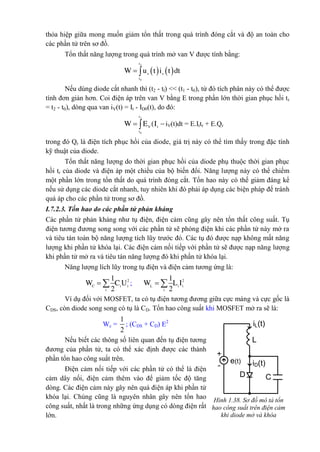 thỏa hiệp giữa mong muốn giảm tổn thất trong quá trình đóng cắt và độ an toàn cho
các phần tử trên sơ đồ.
Tổn thất năng lượng trong quá trình mở van V được tính bằng:
   
2
0
 
t
v v
t
W u t i t dt
Nếu dùng diode cắt nhanh thì (t2 - tl) << (t1 - t0), từ đó tích phân này có thể được
tính đơn giản hơn. Coi điện áp trên van V bằng E trong phần lớn thời gian phục hồi tr
= t2 - t0), dòng qua van iV(t) = It - ID0(t), do đó:
2
0
t
V t
t
W E (I  iV(t)dt = E.Ittr + E.Qr
trong đó Qr là điện tích phục hồi của diode, giá trị này có thể tìm thấy trong đặc tính
kỹ thuật của diode.
Tổn thất năng lượng do thời gian phục hồi của diode phụ thuộc thời gian phục
hồi tr của diode và điện áp một chiều của bộ biến đổi. Năng lượng này có thể chiếm
một phần lớn trong tổn thất do quá trình đóng cắt. Tổn hao này có thế giảm đáng kể
nếu sử dụng các diode cắt nhanh, tuy nhiên khi đó phải áp dụng các biện pháp để tránh
quá áp cho các phần tử trong sơ đồ.
I.7.2.3. Tốn hao do các phần tử phản kháng
Các phần tử phản kháng như tụ điện, điện cảm cũng gây nên tổn thất công suất. Tụ
điện tương đương song song với các phần tử sẽ phóng điện khi các phần tử này mở ra
và tiêu tán toàn bộ năng lượng tích lũy trước đó. Các tụ đó được nạp không mất năng
lượng khi phần tử khóa lại. Các điện cảm nối tiếp với phần tử sẽ được nạp năng lượng
khi phần tử mở ra và tiêu tán năng lượng đó khi phần tử khóa lại.
Năng lượng lích lũy trong tụ điện và điện cảm tương ứng là:
21
2
C i i
i
W C U  ; 21
2
 L i i
i
W L I
Ví dụ đối với MOSFET, ta có tụ điện tương đương giữa cực máng và cực gốc là
CDS, còn diode song song có tụ là CD. Tổn hao công suất khi MOSFET mở ra sẽ là:
Wc =
1
2
; (CDS + CD) E2
Nếu biết các thông số liên quan đến tụ điện tương
đương của phần tử, ta có thể xác định được các thành
phần tổn hao công suất trên.
Điện cảm nối tiếp với các phần tử có thể là điện
cảm dây nối, điện cảm thêm vào để giảm tốc độ tăng
dòng. Các điện cảm này gây nên quá điện áp khi phần tử
khóa lại. Chúng cũng là nguyên nhân gây nên tổn hao
công suất, nhất là trong những ứng dụng có dòng điện rất
lớn.
Hình 1.38. Sơ đồ mô tả tổn
hao công suất trên điện cảm
khi diode mở và khóa
+
-
e(t)
C
iD(t)
iL(t)
L
D
 