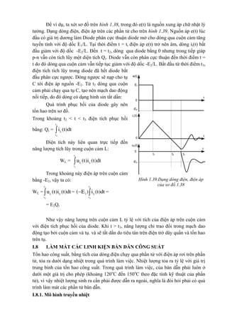 Để ví dụ, ta xét sơ đồ trên hình 1.38, trong đó e(t) là nguồn xung áp chữ nhật lý
tưởng. Dạng dòng điện, điện áp trên các phần tử cho trên hình 1.39. Nguồn áp e(t) lúc
đầu có giá trị dương làm Diode phân cực thuận diode mở cho dòng qua cuộn cảm tăng
tuyến tính với độ dốc E1/L. Tại thời điểm t = ti điện áp e(t) trở nên âm, dòng it(t) bắt
đầu giảm với độ dốc -E2/L. Đến t = t2, dòng qua diode bằng 0 nhưng trong tiếp giáp
p-n vẫn còn tích lũy một diện tích Qr. Diode vẫn còn phân cực thuận đến thời điểm t =
t do đó dòng qua cuộn cảm vẫn tiếp tục giảm với độ dốc -E2/L. Bắt đầu từ thời điểm t3,
điện tích tích lũy trong diode đã hết diode bắt
đầu phân cực ngược. Dòng ngược sẽ nạp cho tụ
C tới điện áp nguồn -E2. Từ t3 dòng qua cuộn
cảm phải chạy qua tụ C, tạo nên mạch dao động
nối tiếp, do đó dòng có dạng hình sin tắt dần:
Quá trình phục hồi của diode gây nên
tốn hao trên sơ đồ.
Trong khoảng t2 < t < t3 điện tích phục hồi
bằng: Qr =
3
2
t
L
t
i (t)dt
Điện tích này liên quan trực tiếp đến
năng lượng tích lũy trong cuộn cảm L:
WL =
3
2
t
L L
t
u (t)i (t)dt
Trong khoảng này điện áp trên cuộn cảm
bằng -E2, vậy ta có:
WL =
3
2
t
L L
t
u (t)i (t)dt =
3
2
2
t
L
t
( E ) i (t)dt  =
= E2Qr
Như vậy năng lượng trên cuộn cảm L tỷ lệ với tích của điện áp trên cuộn cảm
với điện tích phục hồi của diode. Khi t > t3, năng lượng chỉ trao đổi trong mạch dao
động tạo bởi cuộn cảm và tụ. và sẽ tắt dần do tiêu tán trên điện trở dây quấn và tốn hao
trên tụ.
I.8 LÀM MÁT CÁC LINH KIỆN BÁN DẪN CÔNG SUẤT
Tổn hao công suất, bằng tích của dòng điện chạy qua phần tử với điện áp rơi trên phần
tử, tỏa ra dưới dạng nhiệt trong quá trình làm việc. Nhiệt lượng tỏa ra tỷ lệ với giá trị
trung bình của tổn hao công suất. Trong quá trình làm việc, của bán dẫn phải luôn ở
dưới một giá trị cho phép (khoảng 120o
C đến 150o
C theo đặc tính kỹ thuật của phần
tử), vì vậy nhiệt lượng sinh ra cần phải được dẫn ra ngoài, nghĩa là đòi hỏi phải có quá
trình làm mát các phần tử bán dẫn.
I.8.1. Mô hình truyền nhiệt
Hình 1.39.Dạng dòng điện, điện áp
của sơ đồ 1.38
-E2
t
0
iL(t)
0
0
-E2
t
t
t1 t2 t3
uD(t)
E1
e(t)
 