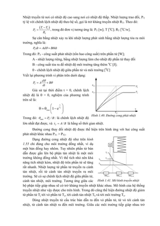 Nhiệt truyền từ nơi có nhiệt độ cao sang nơi có nhiệt độ thấp. Nhiệt lượng trao đổi, PT
tỷ lệ với chênh lệch nhiệt độ theo hệ số, gọi là trở kháng truyền nhiệt RT. Theo đó:
 2
 i
T
T
T T
P
R
, trong đó đơn vị tương ứng là: PT [w]; T [o
C]; RT [o
C/w].
Sự cân bằng nhiệt xảy ra khi nhiệt lượng phát sinh bằng nhiệt lượng tỏa ra môi
trường, nghĩa là:
  TP dt Ad B dt
Trong đó: PT - công suất phát nhiệt (tổn hao công suất) trên phần tử [W];
A - nhiệt lượng riêng, bằng nhiệt lượng làm cho nhiệt độ phần tử thay đối
B - công suất tỏa ra để nhiệt độ môi trường tăng thêm o
C [J];
 - chênh lệch nhiệt độ giữa phần tử và môi trường [0
C]
Viết lại phương trình vi phân trên dưới dạng:

 T
d
P A B
dt
Giả sử tại thời điểm t = 0, chênh lệch
nhiệt độ là  = 0, nghiệm của phương trình
trên sẽ là:
1 T
t
max
e 
    
 
Trong đó: ax / m TP B: là chênh lệch nhiệt độ
lớn nhất đạt được, và / T A B là hằng số thời gian nhiệt.
Đường cong thay đổi nhiệt độ được thể hiện trên hình ứng với hai công suất
phát nhiệt khác nhau PT1 > PT2.
Dạng đường cong nhiệt độ như trên hình
1.55 chỉ đúng cho môi trường đồng nhất, ví dụ
một bản đồng hay nhôm. Tuy nhiên phần tử bán
dẫn được gắn lên bộ phận tản nhiệt là một môi
trường không đồng nhất. Vì thể tích nhỏ nên khả
năng tích nhiệt kém, nhiệt độ trên phần tử sẽ tăng
rất nhanh. Nhiệt lượng từ phần tử truyền ra cánh
tản nhiệt, rồi từ cánh tản nhiệt truyền ra môi
trường. Sẽ có sự chênh lệch nhiệt độ giữa phần tử,
cánh tản nhiệt, môi trường. Tương ứng giữa các
bộ phận tiếp giáp nhau sẽ có trở kháng truyền nhiệt khác nhau. Mô hình của hệ thống
truyền nhiệt như vậy được cho trên hình. Trong đó cũng thể hiện đường nhiệt độ giảm
từ phần tử Tj tới vỏ phần tử Ty, tới cánh tản nhiệt Th và tới môi trường Ta.
Dòng nhiệt truyền từ cấu trúc bán dẫn ra đến vỏ phần tử, từ vỏ tới cánh tản
nhiệt, từ cánh tản nhiệt ra đến môi trường. Giữa các môi trường tiếp giáp nhau trở
Hình 1.40. Đường cong phát nhiệt
t
max 2
max1
1TP
2TP
T
Tj
Tv
Th
Ta
Rth(j-v) Rth(v-h) Rth(h-a)
Hình 1.41. Mô hình truyền nhiệt
 