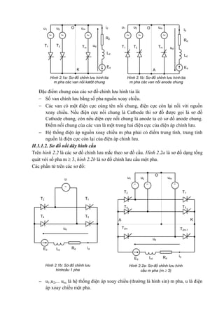 Ed
Ld
Rd
id
TmT2T1
umu2u1
ud

O
A
Ed
Ld
Hình 2.1b: Sơ đồ chỉnh lưu hình tia
m pha các van nối anode chung
Hình 2.1a: Sơ đồ chỉnh lưu hình tia
m pha các van nối katôt chung
Rd
Tm
T2T1
umu2u1
id
ud
 
O
K
Hình 2.1b: Sơ đồ chỉnh lưu
hìnhcầu 1 pha
Hình 2.2a: Sơ đồ chỉnh lưu hình
cầu m pha (m  3)
K
O
T4
T2
T2m-1
T2m
T3
T1
umu2u1
ud
A
 
Ed Ld Rd
id
u
T4
T2
T3
T1
ud

Ed Ld
Rd id
Đặc điểm chung của các sơ đồ chỉnh lưu hình tia là:
 Số van chỉnh lưu bằng số pha nguồn xoay chiều.
 Các van có một điện cực cùng tên nối chung, điện cực còn lại nối với nguồn
xoay chiều. Nếu điện cực nối chung là Cathode thì sơ đồ được gọi là sơ đồ
Cathode chung, còn nếu điện cực nối chung là anode ta có sơ đồ anode chung.
Điểm nối chung của các van là một trong hai điện cực của điện áp chỉnh lưu.
 Hệ thống điện áp nguồn xoay chiều m pha phải có điểm trung tính, trung tính
nguồn là điện cực còn lại của điện áp chỉnh lưu.
II.1.1.2. Sơ đồ nối dây hình cầu
Trên hình 2.2 là các sơ đồ chỉnh lưu mắc theo sơ đồ cầu. Hình 2.2a là sơ đồ dạng tổng
quát với số pha m  3, hình 2.2b là sơ đồ chỉnh lưu cầu một pha.
Các phần tử trên các sơ đồ:
 u1,u2,... um: là hệ thống điện áp xoay chiều (thường là hình sin) m pha, u là điện
áp xoay chiều một pha.
 