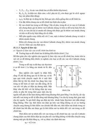 Ed
Hình 2.3a
Ld
Rd
DmD2D1
umu2u1
id
ud
 
O
K
 T1,T2,...,T2m: là các van chỉnh lưu có điều khiển (thyristor).
 Rd, Ld, Ed: là điện trở, điện cảm, s.đ.đ. phụ tải (Ed còn được gọi là s.đ.đ. ngược
hay sức phản điện động).
 ud,id: là điện áp và dòng tải tức thời,qui ước chiều giống như sơ đồ hình tia.
 Các đặc điểm chung của sơ đồ chỉnh lưu hình cầu m pha:
 Số van chỉnh lưu trong sơ đồ bằng 2 lần số pha, trong đó có m van có Cathode
nối chung được gọi là nhóm van Cathode chung và trên sơ đồ ta ký hiệu bởi chỉ
số lẻ, m van còn lại có anode nối chung nên được gọi là nhóm van anode chung
và trên sơ đồ ta ký hiệu bằng chỉ số chẵn.
 Mỗi pha nguồn xoay chiều nối với 2 van, một ở nhóm Cathode chung và một ở
nhóm anode chung.
 Điểm nối chung của các van nhóm Cathode chung (K), nhóm van anode chung
(A) là 2 điện cực của điện áp ra.
II.1.1.3. Nguyên lý làm việc
a/- Nguyên lý làm việc của sơ đồ chỉnh lưu hình tia
 Trường hợp sơ đồ chỉnh lưu là không điều khiển (hình 2.3a)
Để đơn giản cho việc nghiên cứu nguyên lý làm việc của sơ đồ chỉnh lưu, trước tiên ta
xét với sơ đồ không điều khiển và nghiên cứu loại sơ đồ các van nối Cathode chung
(hình 2.3a).
Trong sơ đồ này ta đã thay các thyristor
ở sơ đồ hình 2.1a bằng các diode từ D1 đến
Dm.
Qua nghiên cứu người ta nhận thấy
rằng: Ở chế độ dòng qua tải là liên tục và bỏ
qua quá trình chuyển mạch thì ở một thời
điểm bất kỳ khi bộ chỉnh lưu đang làm việc
trong sơ đồ luôn có một van dẫn dòng, đó là
van nối với pha có điện áp dương nhất. Mặt
khác như đã biết với hệ thống điện áp xoay
chiều m pha thì trong thời gian một chu kỳ
nguồn mỗi pha sẽ lần lượt dương nhất trong khoảng thời gian bằng 1/m chu kỳ, do vậy
mà mỗi van trong sơ đồ sẽ dẫn dòng một khoảng bằng 1/m chu kỳ trong thời gian một
chu kỳ nguồn. Ta giả thiết rằng sụt điện áp trên diode hoặc thyristor mở (dẫn dòng)
bằng không. Như vậy thời điểm mà điện áp trên van bằng không và có xu hướng
chuyển sang dương là thời điểm van (diode) bắt đầu mở, thời điểm mà diode trong sơ
đồ chỉnh lưu bắt đầu mở được gọi là thời điểm mở tự nhiên đối với van trong sơ đồ
chỉnh lưu.
Thời điểm mở tự nhiên đối với van trong sơ đồ chỉnh lưu các van nối Cathode
chung chậm sau thời điểm điện áp của pha nối van bằng không và bắt đầu chuyển sang
dương một góc độ điện bằng 0, với 0 được xác định như sau:
0 = /2-/m
 