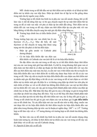 Hình 2.3b
Ed
Ld
Rd
Tm
T2T1
umu2u1
id
ud
 
O
K
Mỗi diode trong sơ đồ bắt đầu mở tại thời điểm mở tự nhiên và sẽ khoá tại thời
điểm mở tự nhiên của van tiếp theo. Điện áp chỉnh lưu sẽ lặp lại m lần giống nhau
trong một chu kỳ nguồn xoay chiều.
Trường hợp sơ đồ chỉnh lưu hình tia m pha các van nối anode chung, khi sơ đồ
làm việc ở chế độ dòng liên tục và bỏ qua chuyển mạch thì tại một thời điểm bất kỳ
trong sơ đồ có một van mắc với pha có điện áp âm nhất dẫn dòng. Thời điểm mở tự
nhiên đối các van trong sơ đồ này chậm sau thời điểm điện áp của pha mắc với van
bằng không và bắt đầu chuyển sang âm một góc độ điện cũng bằng 0 .
 Trường hợp chỉnh lưu có điều khiển (hình
2.3b)
Trong trường hợp này các van chỉnh lưu là các
thyristor (T1,T2,...,Tm). Như đã biết, để một
thyristor có thể chuyển từ trạng thái khoá sang
trạng mở thì cần phải có đủ hai điều kiện:
 Điện áp giữa anode và Cathode phải
dương (thuận).
 Có tín hiệu điều khiển đặt vào điện cực
điều khiển và Cathode của van (nói tắt là có tín hiệu điều khiển).
Do đặc điểm vừa nêu mà trong sơ đồ này ta có thể điều khiển được thời điểm
mở của các van trong một giới hạn nhất định. Cụ thể là, trong khoảng thời gian van có
điều kiện mở thứ nhất là có điện áp thuận (từ thời điểm mở tự nhiên đối với van cho
đến sau thời điểm này một nửa chu kỳ), ta cần mở van ở thời điểm nào thì ta truyền tín
hiệu điều khiển đến van ở thời điểm đó và điều này được thực hiện với tất cả các van
trong sơ đồ. Như vậy nếu ta truyền tín hiệu điều khiển đến van chậm sau thời điểm mở
tự nhiên một góc độ điện bằng  thì tất cả các van trong sơ đồ sẽ mở chậm so với thời
điểm mở tự nhiên một góc độ điện là  và đường cong điện áp chỉnh lưu trên phụ tải
một chiều sẽ khác so với sơ đồ chỉnh lưu không điều khiển (các van mở tại thời điểm
mở tự nhiên đối với van), do vậy giá trị trung bình (thành phần một chiều) của điện áp
chỉnh lưu sẽ thay đổi. Mặt khác khi thay đổi giá trị của  thì dạng và giá trị trung bình
của điện áp chỉnh lưu cũng thay đổi theo. Vậy ta có thể thay đổi được thành phần một
chiều của điện áp trên tải nhờ thay đổi thời điểm mở van, tức là thay đổi giá trị góc .
Trong sơ đồ chỉnh lưu thì giá trị góc mở chậm của van  được gọi là góc điều khiển
của sơ đồ chỉnh lưu. Từ các điều kiện mở của van đã nêu trên ta thấy rằng: muốn van
mở được khi có tín hiệu điều khiển thì thời điểm truyền tín hiệu điều khiển đến van
phải nằm trong khoảng điện áp trên van là thuận,có nghĩa rằng: 1800
>   00
. Trường
hợp sơ đồ làm việc với  = 00
tương đương với trường hợp sơ đồ chỉnh lưu không điều
khiển.
Sự làm việc của sơ đồ chỉnh lưu hình tia m pha các van nối anode chung cũng
hoàn toàn tương tự, chỉ khác là thời điểm mở tự nhiên của các van trong sơ đồ này xác
định khác với sơ đồ các van nối Cathode chung.
b/- Nguyên lý làm việc sơ đồ cầu
 