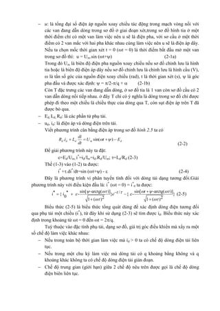  u: là tổng đại số điện áp nguồn xoay chiều tác động trong mạch vòng nối với
các van đang dẫn dòng trong sơ đồ ở giai đoạn xét,trong sơ đồ hình tia ở một
thời điểm chỉ có một van làm việc nên u sẽ là điện pha, với sơ cầu ở một thời
điểm có 2 van mắc với hai pha khác nhau cùng làm việc nên u sẽ là điện áp dây.
Nếu ta chọn mốc thời gian xét t = 0 (t = 0) là thời điểm bắt đầu mở một van
trong sơ đồ thì: u = Um.sin (t+) (2-1a)
Trong đó Um là biên độ điện pha nguồn xoay chiều nếu sơ đồ chỉnh lưu là hình
tia hoặc là biên độ điện áp dây nếu sơ đồ chỉnh lưu là chỉnh lưu là hình cầu (V),
 là tần số góc của nguồn điện xoay chiều (rad), t là thời gian xét (s),  là góc
pha đầu và được xác định:  = /2-/q +  (2-1b)
Còn T đặc trưng các van đang dẫn dòng, ở sơ đồ tia là 1 van còn sơ đồ cầu có 2
van dẫn dòng nối tiếp nhau. ở đây T chỉ có ý nghĩa là dòng trong sơ đồ chỉ được
phép đi theo một chiều là chiều thực của dòng qua T, còn sụt điện áp trên T đã
được bỏ qua.
 Ed, Ld, Rd: là các phần tử phụ tải.
 ud, id: là điện áp và dòng điện trên tải.
Viết phương trình cân bằng điện áp trong sơ đồ hình 2.5 ta có
dmddd EtU
dt
di
LiR  )sin(. 
(2-2)
Để giải phương trình này ta đặt:
=Ed/Um; i*
=id/Im=id.Rd/Um; =Ld/Rd (2-3)
Thế (1-3) vào (1-2) ta được:
i*
+.di*
/dt=sin (t+) -  (2-4)
Đây là phương trình vi phân tuyến tính đối với dòng tải dạng tương đối.Giải
phương trình này với điều kiện đầu là: i*
(t = 0) = i*
0 ta được:
sin[ -arctg( )] sin[ -arctg( )]* * /i { i - } { - }
0 2 21 ( ) 1 ( )
tte
     
 
  
 
(2-5)
Biểu thức (2-5) là biểu thức tổng quát dùng để xác định dòng điện tương đối
qua phụ tải một chiều (i*
), từ đây khi sử dụng (2-3) sẽ tìm được id. Biểu thức này xác
định trong khoảng từ t = 0 đến t = 2/q.
Tuỳ thuộc vào đặc tính phụ tải, dạng sơ đồ, giá trị góc điều khiển mà xẩy ra một
số chế độ làm việc khác nhau:
 Nếu trong toàn bộ thời gian làm việc mà id > 0 ta có chế độ dòng điện tải liên
tục.
 Nếu trong một chu kỳ làm việc mà dòng tải có q khoảng bằng không và q
khoảng khác không ta có chế độ dòng điện tải gián đoạn.
 Chế độ trung gian (giới hạn) giữa 2 chế độ nêu trên được gọi là chế độ dòng
điện biên liên tục.
 