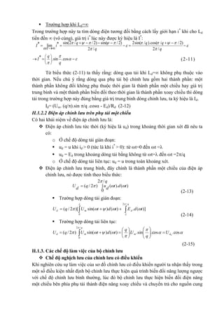  Trường hợp khi Ld=
Trong trường hợp này ta tìm dòng điện tương đối bằng cách lấy giới hạn i*
khi cho Ld
tiến đến  (vô cùng), giá trị i*
lúc này được ký hiệu là I*
:
sin(2 / /2) sin( /2) 2sin( / ).cos( / /2)* *lim
2 / 2 /
q q q
I i
q q
        
 
  
     
    

* .sin .cos
q
I
q

 

 
 
 
   (2-11)
Từ biểu thức (2-11) ta thấy rằng: dòng qua tải khi Ld= không phụ thuộc vào
thời gian. Nếu chú ý rằng dòng qua phụ tải bộ chỉnh lưu gồm hai thành phần: một
thành phần không đổi không phụ thuộc thời gian là thành phần một chiều hay giá trị
trung bình và một thành phần biến đổi theo thời gian là thành phần xoay chiều thì dòng
tải trong trường hợp này đúng bằng giá trị trung bình dòng chỉnh lưu, ta ký hiệu là Id.
Id= (Um. (q/).sin /q .cos - Ed)/Rd (2-12)
II.1.2.2 Điện áp chỉnh lưu trên phụ tải một chiều
Có hai khái niệm về điện áp chỉnh lưu là:
 Điện áp chỉnh lưu tức thời (ký hiệu là ud) trong khoảng thời gian xét đã nêu ta
có:
o Ở chế độ dòng tải gián đoạn:
 ud = u khi id > 0 (tức là khi i*
> 0): từ t=0 đến t =
 ud = Ed trong khoảng dòng tải bằng không từ t= đến t =2/q
o Ở chế độ dòng tải liên tục: ud = u trong toàn khoảng xét.
 Điện áp chỉnh lưu trung bình, đây chính là thành phần một chiều của điện áp
chỉnh lưu, nó được tính theo biểu thức:

q
tdt
d
uq
d
U
/2
0
)().()2/(


(2-13)
 Trường hợp dòng tải gián đoạn:
)](.)()sin()[2/(
/2
0
tdEtdtUqU
q
dmd 



 
(2-14)
 Trường hợp dòng tải liên tục:





cos.cos.sin..)()sin()2/( 0
/2
0
dm
q
md U
q
U
q
tdtUqU 











 
(2-15)
II.1.3. Các chế độ làm việc của bộ chỉnh lưu
 Chế độ nghịch lưu của chỉnh lưu có điều khiển
Khi nghiên cứu sự làm việc của sơ đồ chỉnh lưu có điều khiển người ta nhận thấy trong
một số điều kiện nhất định bộ chỉnh lưu thực hiện quá trình biến đổi năng lượng ngược
với chế độ chỉnh lưu bình thường, lúc đó bộ chỉnh lưu thực hiện biến đổi điện năng
một chiều bên phía phụ tải thành điện năng xoay chiều và chuyển trả cho nguồn cung
 