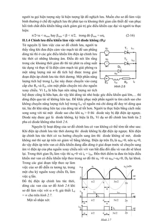 Hình 2.6
u1 iT1T1
u2 iT2
ud


T2
idRdLdEd
D0
người ta gọi hiện tượng này là hiện tượng lật đổ nghịch lưu. Muốn cho sơ đồ làm việc
bình thường ở chế độ nghịch lưu thì phải tạo ra khoảng thời gian cần thiết để van phục
hồi tính chất điều khiển bằng cách giảm giá trị góc điều khiển cực đại và người ta thực
hiện:
/2< < max hay min <  < /2, trong đó min = tk (2-16)
II.1.4 Chỉnh lưu điều khiển làm việc với diode không (D0)
Từ nguyên lý làm việc của sơ đồ chỉnh lưu, người ta
thấy rằng khi đưa điện cảm vào mạch tải để san phẳng
dòng tải thì ở các góc điều khiển lớn điện áp chỉnh lưu
tức thời có những khoảng âm. Điều đó nói lên rằng
trong các khoảng thời gian đó thì tải phát ra công suất
tác dụng và thực tế là điện cảm mạch tải giải phóng ra
một năng lượng mà nó đã tích luỹ được trong giai
đoạn điện áp chỉnh lưu tức thời dương. Một phần năng
lượng tích luỹ trong Ld lúc này được chuyển vào cung
cấp cho Rd và Ed, còn một phần chuyển trả cho nguồn
xoay chiều. Vì Ld là hữu hạn nên năng lượng nó tích
luỹ được cũng là hữu hạn, do vậy khi dòng tải nhỏ hoặc góc điều khiển quá lớn,… thì
dòng điện qua tải sẽ không liên tục. Để khắc phục một phần người ta tìm cách sao cho
không chuyển năng lượng tích luỹ trong Ld về nguồn mà chỉ dùng để duy trì dòng qua
tải, lúc đó khả năng liên tục của dòng tải sẽ tốt hơn. Người ta thực hiện bằng cách mắc
song song với tải một diode sao cho khi ud > 0 thì diode này bị đặt điện áp ngược.
Diode này được gọi là diode không, ký hiệu là D0. Ví dụ sơ đồ chỉnh lưu hình tia 2
pha có diode không như hình 2.6.
Nguyên lý hoạt động của sơ đồ chỉnh lưu có van không có thể tóm tắt như sau:
Khi điện áp chỉnh lưu tức thời dương thì diode không bị đặt điện áp ngược. Khi điện
áp chỉnh lưu tức thời có xu hướng chuyển sang âm thì diode không sẽ mở, diode
không mở thì sụt áp trên nó giảm về bằng không. Điện áp trên D0 là uDo=0, nên ud=0,
do vậy điện áp trên van có điều khiển đang dẫn dòng ở giai đoạn trước sẽ chuyển sang
âm vì điện áp của pha nguồn xoay chiều nối với van bắt đầu đổi dấu và van đó sẽ khoá
lại. Trong thời gian D0 làm việc thì ud=0 và id = iDo. Đến thời điểm ta đưa tín hiệu điều
khiển mở van có điều khiển tiếp theo trong sơ đồ thì ud >0 và uDo=-ud<0, D0 lại khoá.
Trong các giai đoạn tiếp theo sự làm
việc của sơ đồ diễn ra tương tự, trong
một chu kỳ nguồn xoay chiều D0 làm
việc q lần.
Đồ thị điện áp chỉnh lưu tức thời,
dòng các van của sơ đồ hình 2.6 khi
sơ đồ làm việc với   0, giả thiết Ld
=  cho trên hình 2.7.
Một số nhận xét: /2 3/2
3/2/2
0
0
t

iT2iT1
Id
Id
 
2
t

iDo
  2
t
3/2/2 
ud (nÐt
®Ëm)
u2
u1u
0
 
2
iT
Hình 2.7
 