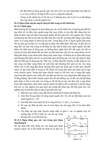 un iTnLsn Tn
un+1 iTn+1Lsn+1 Tn+1
idRd
ud
Ld
Hình 2.8
Ed


 Do đặc điểm là dòng qua D0 gây nên bởi s.đ.đ. tự cảm trong điện cảm phụ tải
Ld,vì vậy sơ đồ có chỉ hợp lý khi Ld0, Ld càng lớn càng tốt.
 Trong sơ đồ chỉnh lưu có D0 thì ud 0 (không âm), nên Ud0 và sơ đồ không
làm việc được ở chế độ nghịch lưu.
II.1.5 Quá trình chuyển mạch (chuyển đổi) trong sơ đồ chỉnh lưu
II.1.5.1 Khái niệm
Bình thường để xét nguyên lý hoạt động của các sơ đồ chỉnh lưu ta thường giả thiết bỏ
qua điện trở và điện cảm nguồn cung cấp xoay chiều và của dây dẫn cũng như các
phần tử khác mắc nối tiếp trong mạch nguồn để đơn giản cho việc nghiên cứu. Trong
trường hợp này khi ta mở một van đến lượt làm việc thì van đang dẫn dòng ở giai đoạn
trước và ở cùng nhóm sẽ khoá lại tức thời. Trong thực tế thì ở mạch nguồn luôn luôn
tồn tại một giá trị điện trở và một giá trị điện cảm nhất định, điều này sẽ làm cho sự
thay đổi van làm việc trong sơ đồ khác đi, đặc biệt là điện cảm mạch nguồn. Do đặc
điểm của điện cảm là dòng qua nó không được phép thay đổi đột ngột nên khi ta
truyền tín hiệu điều khiển đến mở một van đến lượt làm việc thì van cùng nhóm với nó
đang dẫn dòng ở giai đoạn trước dòng chưa giảm ngay về không mà sẽ giảm dần trong
một khoảng thời gian nào đó và trong thời gian đó dòng qua van vừa mở cũng sẽ tăng
dần từ 0 đến giá trị dòng qua tải. Như vậy, ta thấy rằng khi chuyển sự dẫn dòng từ van
này sang van khác cùng nhóm sẽ xuất hiện một khoảng thời gian có hai van cùng
nhóm của sơ đồ cùng dẫn dòng, khoảng thời gian này được gọi là thời gian chuyển
mạch và quá trình diễn ra trong sơ đồ chỉnh lưu trong thời gian này được gọi là quá
trình chuyển mạch. Trong thời gian chuyển mạch sơ đồ làm việc ở trạng thái ngắn
mạch hai pha nguồn xoay chiều bởi sụt điện áp trên hai van cùng nhóm dẫn dòng xem
là bằng không. Quá trình chuyển mạch như đã nêu không xảy ra đối với chế độ dòng
gián đoạn vì khi ta mở một van trong sơ đồ thì tất cả các van làm việc ở giai đoạn
trước đều đang khoá. Quá trình chuyển mạch chỉ diễn ra khi sơ đồ làm ở chế độ dòng
liên tục và việc nghiên cứu quá trình này tương đối phức tạp. Để đơn giản cho việc
nghiên cứu ta tạm thời đưa ra một số giả thiết như sau:
1- Điện áp xoay chiều cung cấp cho bộ chỉnh lưu là hoàn toàn hình sin.
2- Tạm thời bỏ qua điện trở trong mạch nguồn (Rs= 0), chỉ xét đến điện cảm của
mạch nguồn (Ls  0).
3- Giả thiết điện cảm mạch tải là vô cùng lớn (Ld= nên id =Id=const)
4- Bỏ qua sụt điện áp trên van và xem rằng van mở ngay khi có tín hiệu điều
khiển.
5- Chỉ khảo sát quá trình chuyển mạch diễn ra giữa 2 van và nghiên cứu với
trường hợp sơ đồ là hình tia, sau đó suy rộng
kết quả cho cả sơ đồ hình cầu.
II.1.5.2 Dạng dòng qua các van trong giai đoạn
chuyểnmạch
Để xác định biểu thức dòng các van trong giai đoạn
chuyển mạch với sơ đồ chỉnh lưu hình tia m pha các
 