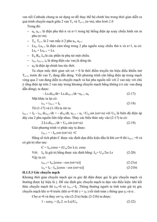 van nối Cathode chung ta sử dụng sơ đồ thay thế bộ chỉnh lưu trong thời gian diễn ra
quá trình chuyển mạch giữa 2 van Tn và Tn+1, (n<m), như hình 2.8:
Trong đó:
 un, un+1 là điện pha thứ n và n+1 trong hệ thống điện áp xoay chiều hình sin m
pha (n<m).
 Tn, Tn+1 là 2 van mắc ở 2 pha un, un+1
 Lsn, Lsn+1 là điện cảm tổng trong 2 pha nguồn xoay chiều thứ n và n+1, ta có:
Lsn = Lsn+1 = Ls.
 Ed, Rd, Ld là các phần tử phụ tải một chiều.
 iTn, iTn+1, id là dòng điện các van là dòng tải.
 ud là điện áp chỉnh lưu tức thời.
Ta chọn mốc thời gian xét t = 0 là thời điểm truyền tín hiệu điều khiển mở
Tn+1, trước đó van Tn đang dẫn dòng. Viết phương trình cân bằng điện áp trong mạch
vòng qua 2 van đang diễn ra chuyển mạch và hai pha nguồn nối với 2 van này với chú
ý rằng điện áp trên 2 van này trong khoảng chuyển mạch bằng không (vì các van đang
dẫn dòng), ta được:
- Ls.diTn/dt+ Ls.diTn+1/dt =un+1 -un (2-17)
Mặt khác ta lại có:
iTn + iTn+1 = Id (2-18)
Từ (1-17) và (1-18) ta rút ra:
iTn+1 = Id - iTn, diTn+1/dt = - diTn/dt, un+1 - un =Um.sin (t+) với Um là biên độ điện áp
dây của 2 pha nguồn liên tiếp nhau. Thay các biểu thức này vào (2-17) ta có:
2.Ls.diTn+1/dt = Um.sin (t+) (2-19)
Giải phương trình vi phân này ta được:
iTn+1 = - Im.cos (t+) +C
Hằng số tích phân C được xác định dựa điều kiện đầu là khi t=0 thì iTn+1 =0 và
có giá trị như sau:
C = Im.cos = (Um/2 Ls). cos
Với: Im là giá trị hằng được xác định bằng: Im= Um/2 Ls (2-20)
Vậy ta có:
iTn+1= Im.[cos - cos (t+)] (2-21a)
iTn = Id - Im.[cos - cos (t+)] (2-21b)
II.1.5.3 Góc chuyển mạch
Khoảng thời gian chuyển mạch qui ra góc độ điện được gọi là góc chuyển mạch và
thường được ký hiệu là . Để xác định góc chuyển mạch ta dựa vào điều kiện: khi kết
thúc chuyển mạch thì iTn=0 và iTn+1=Id .Thông thường người ta tính toán giá trị góc
chuyển mạch khi =0 trước (khi =0 thì  = 0 ) rồi tính toán  thông qua 0 và  .
Cho =0 và thay t=0 vào (2-21a) hoặc (2-21b) ta được:
1 - cos0 = (Id.2.  Ls)/Um (2-22)
 