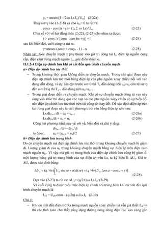 0 = arccos[1- (2..Ls.Id)/Um] (2-22a)
Thay t= vào (1-21b) và cho iTn= 0 ta rút ra:
cos - cos ( +) = (Id.2.  Ls)/Um (2-23)
Chia vế với vế hai đẳng thức (2-22), (2-23) cho nhau ta được:
(1- cos0 )/ [cos - cos ( +)] =1 (2-24)
sau khi biến đổi, cuối cùng ta rút ra:
=arccos (cos + cos0 - 1) -  (2-25)
Nhận xét: Góc chuyển mạch  phụ thuộc vào giá trị dòng tải Id, điện áp nguồn cung
cấp, điện cảm trong mạch nguồn Ls, góc điều khiển .
II.1.5.4 Điện áp chỉnh lưu khi có xét đến quá trình chuyển mạch
a/- Điện áp chỉnh lưu tức thời
 Trong khoảng thời gian không diễn ra chuyển mạch: Trong các giai đoạn này
điện áp chỉnh lưu tức thời bằng điện áp của pha nguồn xoay chiều nối với van
đang dẫn dòng, ví dụ: lân cận trước t=0 thì Tn dẫn dòng nên ud=un còn từ t=
đến t=2/q thì Tn+1 dẫn dòng nên ud=un+1 .
 Trong giai đoạn diễn ra chuyển mạch: Khi có sự chuyển mạch dòng từ van này
sang van khác thì dòng qua các van và các pha nguồn xoay chiều có sự biến đổi
nên điện áp chỉnh lưu tức thời trên tải cũng sẽ thay đổi. Để xác định điện áp trên
tải trong giai đoạn này ta viết phương trình cân bằng điện áp như sau:
Ls.diTn+1/dt + ud = un+1 (2-26a)
Ls.diTn/dt + ud = un (2-26b)
Cộng hai phương trình này vế với vế, biến đổi và chú ý rằng:
diTn+1/dt=- diTn/dt
ta được: ud = (un+1 + un)/2 (2-27)
b/- Điện áp chỉnh lưu trung bình
Do có chuyển mạch mà điện áp chỉnh lưu tức thời trong khoảng chuyển mạch bị giảm
đi. Lượng giảm đi của ud trong khoảng chuyển mạch bằng sụt điện áp trên điện cảm
mạch nguồn uLs. Vì vậy mà giá trị trung bình của điện áp chỉnh lưu cũng bị giảm đi
một lượng bằng giá trị trung bình của sụt điện áp trên Ls, ta ký hiệu là Ux. Giá trị
Ux được xác định bằng:
)]cos(.[cos).4/()()sin()4/(
0


  mmx UqtdtUqU
(2-28)
Dựa vào (2-23) ta rút ra: Ux= (q/2)..Ls.Id. (2-29)
Và cuối cùng ta được biểu thức điện áp chỉnh lưu trung bình khi có tính đến quá
trình chuyển mạch là:
Ud = Ud0.cos - (q/2)..Ls.Id (2-30)
Chú ý:
 Khi có tính đến điện trở Rs trong mạch nguồn xoay chiều mà vẫn giả thiết Ld=
thì các tính toán cho thấy rằng dạng đường cong dòng điện các van cũng gần
 