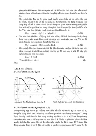 Hình 2.9. Sơ đồ chỉnh lưu hình tia 2
pha
ud (nÐt
®Ëm)
u
u1u2
iT1iT2
0 t



2

i
0 t

 
2

ucubu
ua
T
2
T
3
T
1
T
2
T
1
T
3
t

0

Hình 2.10. Sơ đồ chỉnh lưu hình tia 3
pha
giống như khi bỏ qua điện trở nguồn và các biểu thức tính toán trên vẫn có thể
sử dụng được với mức độ chính xác cho phép, chỉ cần quan tâm thêm sụt áp trên
Rs.
 Khi có tính đến điện trở Rs trong mạch nguồn xoay chiều mà giá trị Ld hữu hạn
thì nếu Ld có giá trị đủ lớn để cho dòng tải đập mạch nhỏ thì dạng dòng các van
cũng thay đổi rất ít và ta vẫn có thể sử dụng các quan hệ trên nhưng trong biểu
thức tính điện áp chỉnh lưu trung bình phải tính đến sụt điện áp một chiều trên
Rs. Vậy, biểu thức điện áp chỉnh lưu trung bình khi có Rs là:
Ud = Ud0.cos - (q/2)..Ls.Id - Rs.Id (2-31)
 Các biểu thức (1-30), (1-31) tuy tính toán với sơ đồ hình tia nhưng vẫn áp dụng
được cho cả các sơ đồ hình cầu trừ trường hợp sơ đồ cầu một pha. Với sơ đồ
chỉnh lưu cầu một pha ta sử dụng biểu thức sau:
Ud = Ud0.cos - (2/)..Ls.Id - Rs.Id (2-32)
 Khi có tính đến chuyển mạch thì độ dài dẫn dòng của van kéo dài thêm một góc
bằng  nên để tránh lật đổ nghịch lưu khi sơ đồ làm việc ở chế độ này góc
nghịch lưu cần phải thoả mãn:
min <  < /2 (2-33a)
Trong đó: min = tk+ (2-
33b)
II.1.5.5 Một số ví dụ:
a/- Sơ đồ chỉnh hình tia 2 pha
b/- Sơ đồ chỉnh hình tia 3 pha (Hình 2.10)
Trong trường hợp này ta giả thiết tại thời điểm bắt đầu xét ta mở T2 khi trước đó T1
đang dẫn dòng thì từ t=0 đến t= sẽ diễn ra quá trình chuyển mạch dòng từ T1 sang
T2 và điện áp chỉnh lưu tức thời trong khoảng này là ud = (u1 + u2)/2 =0, dạng đường
cong dòng các van và điện áp trên tải như hình 2.9. Ở đây ta giả thiết tại t=0 thì ta
truyền tín hiệu điều khiển đến mở T2 mắc ở pha b (pha thứ 2) và trước đó T1 đang dẫn
dòng nên giai đoạn từ t=0 đến t= diễn ra sự chuyển mạch dòng từ T1 sang T2, do
 