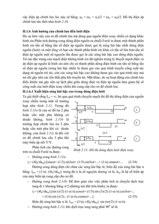 Hình 2.11: Đồ thị dòng điện lưới điện xoay
chiều
i1
i1
Id/kba0
2/3
2
/3

Id/kba0 t
2
t
t
/2 
i1
Id/kba0
2
/2

a
b
c
vậy điện áp chỉnh lưu lúc này sẽ bằng: ud = (u1 + u2)/2 = (ua + ub)/2. Đồ thị điện áp
chỉnh lưu tức thời như hình 2.10.
II.1.6 Ảnh hưởng của chỉnh lưu đến lưới điện
Do sự làm việc của sơ đồ chỉnh lưu mà dòng qua nguồn điện xoay chiều có dạng khác
hình sin.Phân tích đường cong dòng điện nguồn ra chuỗi Furiê ta được một thành phần
hình sin tần số bằng tần số điện áp nguồn được gọi là sóng hài bậc nhất dòng điện
nguồn (lưới) và một tổng vô hạn các thành phần hình sin khác có tần số lớn hơn tần số
điện áp nguồn một số nguyên lần được gọi là các sóng hài bậc cao dòng điện nguồn.
Từ các đặc trưng của mạch điện không hình sin đã nghiên trong lý thuyết mạch điện và
do điện áp nguồn là hình sin nên chỉ có thành phần dòng điện hình sin tần số bằng tần
số điện áp nguồn (sóng hài bậc nhất) là tham gia vào quá trình truyền công suất tác
dụng từ nguồn tới tải, còn các sóng hài bậc cao không tham gia vào quá trình này mà
nó chỉ gây nên các tổn thất phụ khi truyền tải. Mặt khác, do sự hoạt động của chỉnh lưu
điều khiển mà gây nên sự lệch pha giữa dòng điện và điện áp nguồn làm giảm hệ số
công suất của lưới điện xoay chiều khi cung cấp cho sơ đồ chỉnh lưu.
II.1.6.1 Xuất hiện sóng hài bậc cao trong dòng điện lưới
Ta giả thiết rằng Ld = , bỏ qua quá trình chuyển mạch thì đồ thị dòng điện của nguồn
xoay chiều trong một số trường
hợp như hình 2.11. Trong đó
hình 2.11a là của sơ đồ tia 2 pha
hoặc cầu một pha không có
diode không, hình 2.11b là
trường hợp chỉnh lưu tia 2 pha
hoặc cầu một pha khi có diode
không, còn hình 2.11c là đối với
sơ đồ chỉnh lưu cầu 3 pha khi
máy biến áp nối Y/Y.
Phân tích các đường cong
trên ra chuỗi Furiê ta được:
 Đường cong hình 2.11a:
i1= (4Id/kba).[sint+ (1/2).sin3t+ (1/5).sin5t+...+ (1/n).sinnt+... (2-34)
Đường cong dòng điện chỉ chứa các sóng hài bậc lẻ, biên độ của sóng hài bậc n
bằng: Inm = (1/n). (4Id/kba); trong đó n là số nguyên dương và lẻ, kba là hệ số biến áp
của máy biến áp cung cấp cho sơ đồ.
 Đường cong hình 2.11b: Để đơn giản cho việc phân tích ta chuyển dịch trục
tung đi 1 khoảng bằng /2 (đường nét đứt trên hình), ta được:
i1= (4Id/kba).[sin (/2) (1-/).cost+ (1/3).sin (3/2) (1-/).cos3t+...
+ (1/n).sin (/2).. (1-/).cosnt+...] (2-35)
Biên độ sóng hài bậc n là: Inm = (1/n). (4Id/kba). sin (n/2) (1-/).
 Đường cong hình 2.11c khi dịch trục tung sang phải 900
sẽ là:
 