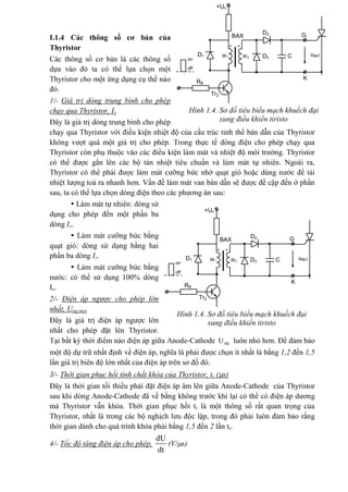 I.1.4 Các thông số cơ bản của
Thyristor
Các thông số cơ bản là các thông số
dựa vào đó ta có thể lựa chọn một
Thyristor cho một ứng dụng cụ thể nào
đó.
1/- Giá trị dòng trung bình cho phép
chạy qua Thyristor, Iv
Đây là giá trị dòng trung bình cho phép
chạy qua Thyristor với điều kiện nhiệt độ của cấu trúc tinh thể bán dẫn của Thyristor
không vượt quá một giá trị cho phép. Trong thực tế dòng điện cho phép chạy qua
Thyristor còn phụ thuộc vào các điều kiện làm mát và nhiệt độ môi trường. Thyristor
có thể được gắn lên các bộ tản nhiệt tiêu chuẩn và làm mát tự nhiên. Ngoài ra,
Thyristor có thể phải được làm mát cưỡng bức nhờ quạt gió hoặc dùng nước để tải
nhiệt lượng toả ra nhanh hơn. Vấn đề làm mát van bán dẫn sẽ được đề cập đến ở phần
sau, ta có thể lựa chọn dòng điện theo các phương án sau:
 Làm mát tự nhiên: dòng sử
dụng cho phép đến một phần ba
dòng Iv.
 Làm mát cưỡng bức bằng
quạt gió: dòng sử dụng bằng hai
phần ba dòng Iv.
 Làm mát cưỡng bức bằng
nước: có thể sử dụng 100% dòng
Iv.
2/- Điện áp ngược cho phép lớn
nhất, Ung.max
Đây là giá trị điện áp ngược lớn
nhất cho phép đặt lên Thyristor.
Tại bất kỳ thời điểm nào điện áp giữa Anode-Cathode AKU luôn nhỏ hơn. Để đảm bảo
một độ dự trữ nhất định về điện áp, nghĩa là phải được chọn ít nhất là bằng 1,2 đến 1,5
lần giá trị biên độ lớn nhất của điện áp trên sơ đồ đó.
3/- Thời gian phục hồi tính chất khóa của Thyristor, tr (s)
Đây là thời gian tối thiểu phải đặt điện áp âm lên giữa Anode-Cathode của Thyristor
sau khi dòng Anode-Cathode đã về bằng không trước khi lại có thể có điện áp dương
mà Thyristor vẫn khóa. Thời gian phục hồi tr là một thông số rất quan trọng của
Thyristor, nhất là trong các bộ nghịch lưu độc lập, trong đó phải luôn đảm bảo rằng
thời gian dành cho quá trình khóa phải bằng 1,5 đến 2 lần tr.
4/- Tốc độ tăng điện áp cho phép,
dU
dt
(V/s)
Hình 1.4. Sơ đồ tiêu biểu mạch khuếch đại
xung điều khiển tiristo
* *
BAX G
K
D2
uđkTD1 D3
RB
Tr2
CW1 W2
+Un
on
off
Hình 1.4. Sơ đồ tiêu biểu mạch khuếch đại
xung điều khiển tiristo
* *
BAX G
K
D2
uđkTD1 D3
RB
Tr2
CW1 W2
+Un
on
off
 
