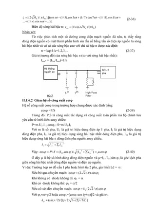 1 [(2 3 ) / ].[(cos (1/ 5).cos5 (1/ 7).cos 7 (1/11).cos11
... (1/ ).cos ...)]
d bai I k t t t t
n n t
    

    
 
(2-36)
Biên độ sóng hài bậc n: (1/ ).(2 3 )/( )nm d baI n I k
Nhận xét:
Từ việc phân tích một số đường cong điện mạch nguồn đã nêu, ta thấy rằng
dòng điện nguồn có một thành phần hình sin tần số bằng tần số điện áp nguồn là sóng
hài bậc nhất và vô số các sóng bậc cao với chỉ số bậc n được xác định:
n = kq1;k=1,2,3,... (2-37)
Giá trị tương đối của sóng hài bậc n (so với sóng hài bậc nhất):
Inm* = (I1m/Inm)=1/n
II.1.6.2 Giảm hệ số công suất cos
Hệ số công suất cos trong trường hợp chung được xác định bằng:
cos =P/S (2-39)
Trong đó: P,S là công suất tác dụng và công suất toàn phần mà bộ chỉnh lưu
yêu cầu từ lưới điện xoay chiều:
P=m.U1.I11.cos1; S=m.U1.I1
Với m là số pha, U1 là giá trị hiệu dụng điện áp 1 pha, I1 là giá trị hiệu dụng
dòng điện pha, I11 là giá trị hiệu dụng sóng hài bậc nhất dòng điện pha, I1n là giá trị
hiệu dụng sóng hài bậc n dòng điện pha nguồn xoay chiều.
2
1
2
111 nIII 
Vậy:  cos.)(/)cos.(/cos
2
1
2
11111  nIIISP (2-40)
Ở đây  là hệ số hình dáng dòng diện nguồn và =I11/I1, còn 1 là góc lệch pha
giữa sóng hài bậc nhất dòng điện nguồn và điện áp nguồn.
Ví dụ: Trường hợp sơ đồ cầu 1 pha hoặc hình tia 2 pha, giả thiết Ld = :
Nếu bỏ qua chuyển mạch: 1cos)./2.2(cos  
Khi không có diode không thì 1 = 
Khi có diode không thì: 1 = /2
Nếu có xét đến chuyển mạch: 1cos)./22(cos  k
Với 1+/2 hoặc cos1=[cos-cos (+)]/2 và giá trị:
])3/2(1)2//[()2/(sin  k
 