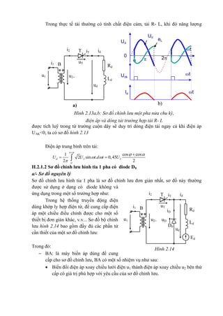 Hình 2.14
Ed
iT idT
RdiD
o
ud
u2
B
A
i2
uT
**
i1
u1
Ld
uD
o D0
Trong thực tế tải thường có tính chất điện cảm, tải R- L, khi đó năng lượng
được tích luỹ trong từ trường cuộn dây sẽ duy trì dòng điện tải ngay cả khi điện áp
UAK<0, ta có sơ đồ hình 2.13
Điện áp trung bình trên tải:
II.2.1.2 Sơ đồ chỉnh lưu hình tia 1 pha có diode D0
a/- Sơ đồ nguyên lý
Sơ đồ chỉnh lưu hình tia 1 pha là sơ đồ chỉnh lưu đơn giản nhất, sơ đồ này thường
được sử dụng ở dạng có diode không và
ứng dụng trong một số trường hợp như:
Trong hệ thống truyền động điện
dùng khớp ly hợp điện từ, để cung cấp điện
áp một chiều điều chỉnh được cho một số
thiết bị đơn giản khác, v.v... Sơ đồ bộ chỉnh
lưu hình 2.14 bao gồm đầy đủ các phần tử
cần thiết của một sơ đồ chỉnh lưu:
Trong đó:
 BA: là máy biến áp dùng để cung
cấp cho sơ đồ chỉnh lưu, BA có một số nhiệm vụ như sau:
 Biến đổi điện áp xoay chiều lưới điện u1 thành điện áp xoay chiều u2 bên thứ
cấp có giá trị phù hợp với yêu cầu của sơ đồ chỉnh lưu.
2 2
1 cos cos
2 sin . 0,45
2 2
dU U t d t U
 

 
 



 
a)
iT idT
Rd
ud
u2
B
A
i2
uT
**
i1
u1
Ld
Hình 2.13a,b: Sơ đồ chỉnh lưu một pha nửa chu kỳ,
điện áp và dòng tải trường hợp tải R- L
Ud

Ud
Udk
t
t
 2
Id t
0
eL
b)
 