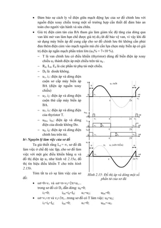 Hình 2.15: Đồ thị áp và dòng một số
phần tử của sơ đå
ud (nÐt
®Ëm)
iT

u

t
2
10
2
Id

t210
2
Id
iDo

t210
2
uT
uT (nÐt ®Ëm)u2 

t
2
10
2
 2
u®k
T t
21
0
 Đảm bảo sự cách ly về điện giữa mạch động lực của sơ đồ chỉnh lưu với
nguồn điện xoay chiều trong một số trường hợp cần thiết để đảm bảo an
toàn cho người vận hành và sửa chữa.
 Giá trị điện cảm tản của BA tham gia làm giảm tốc độ tăng của dòng qua
van khi mở van làm hạn chế được giá trị diT/dt để bảo vệ van, vì vậy khi đã
sử dụng máy biến áp để cung cấp cho sơ đồ chỉnh lưu thì không cần phải
đưa thêm điện cảm vào mạch nguồn mà chỉ cần lựa chọn máy biến áp có giá
trị điện áp ngắn mạch phần trăm lớn (uN% = 710 %).
 T là van chỉnh lưu có điều khiển (thyristor) dùng để biến điện áp xoay
chiều u2 thành điện áp một chiều trên tải ud .
 Rd, Ld, Ed là các phần tử phụ tải một chiều.
 D0 là diode không.
 u1, i1: điện áp và dòng điện
cuộn sơ cấp máy biến áp
BA (điện áp nguồn xoay
chiều)
 u2, i2: điện áp và dòng điện
cuộn thứ cấp máy biến áp
BA.
 uT, iT: điện áp và dòng điện
của thyristor T.
 uDo, iDo: điện áp và dòng
điện của diode không Do.
 ud, id: điện áp và dòng điện
chỉnh lưu trên tải.
b/- Nguyên lý làm việc của sơ đồ
Ta giả thiết rằng Ld = , sơ đồ đã
làm việc ở chế độ xác lập, cho sơ đồ làm
việc với một góc điều khiển bằng  và
đồ thị điện áp u2 như hình vẽ 2.15a, đồ
thị tín hiệu điều khiển T cho trên hình
2.15b.
Tóm tắt ta có sự làm việc của sơ
đồ:
 t=01 và t=2=2+,...
trong sơ đồ có Do dẫn dòng: ud=0;
iT=0; iDo=id=Id; uT=u2; uDo=0;
 t=1 và 23,...trong sơ đồ có T làm việc: ud=u2;
iT=id=Id; iDo=0; uT=0; uDo=-u2.
 