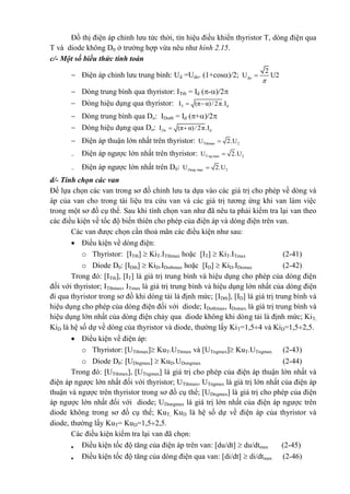 Đồ thị điện áp chỉnh lưu tức thời, tín hiệu điều khiển thyristor T, dòng điện qua
T và diode không D0 ở trường hợp vừa nêu như hình 2.15.
c/- Một số biểu thức tính toán
 Điện áp chỉnh lưu trung bình: Ud =Udo. (1+cos)/2; do
2
U U2


 Dòng trung bình qua thyristor: ITtb = Id (-)/2
 Dòng hiệu dụng qua thyristor: T dI (π α)/2π.I 
 Dòng trung bình qua Do: IDotb = Id (+)/2
 Dòng hiệu dụng qua Do: dI (π α)/2π.IDo  
 Điện áp thuận lớn nhất trên thyristor: Tthmax 2U 2.U
 Điện áp ngược lớn nhất trên thyristor: T max 2U 2.Ung 
 Điện áp ngược lớn nhất trên D0: max 2U 2.UDong 
d/- Tính chọn các van
Để lựa chọn các van trong sơ đồ chỉnh lưu ta dựa vào các giá trị cho phép về dòng và
áp của van cho trong tài liệu tra cứu van và các giá trị tương ứng khi van làm việc
trong một sơ đồ cụ thể. Sau khi tính chọn van như đã nêu ta phải kiểm tra lại van theo
các điều kiện về tốc độ biến thiên cho phép của điện áp và dòng điện trên van.
Các van được chọn cần thoả mãn các điều kiện như sau:
 Điều kiện về dòng điện:
o Thyristor: [ITtb]  KiT.ITtbmax hoặc [IT]  KiT.ITmax (2-41)
o Diode D0: [IDtb]  KiD.IDotbmax hoặc [ID]  KiD.IDomax (2-42)
Trong đó: [ITtb], [IT] là giá trị trung bình và hiệu dụng cho phép của dòng điện
đối với thyristor; ITtbmax, ITmax là giá trị trung bình và hiệu dụng lớn nhất của dòng điện
đi qua thyristor trong sơ đồ khi dòng tải là định mức; [IDtb], [ID] là giá trị trung bình và
hiệu dụng cho phép của dòng điện đối với diode; IDotbmax, IDomax là giá trị trung bình và
hiệu dụng lớn nhất của dòng điện chảy qua diode không khi dòng tải là định mức; KiT,
KiD là hệ số dự về dòng của thyristor và diode, thường lấy KiT=1,54 và KiD=1,52,5.
 Điều kiện về điện áp:
o Thyristor: [UTthmax] KuT.UTttmax và [UTngmax] KuT.UTngmax (2-43)
o Diode D0: [UDngmax]  KuD.UDongmax (2-44)
Trong đó: [UTthmax], [UTngmax] là giá trị cho phép của điện áp thuận lớn nhất và
điện áp ngược lớn nhất đối với thyristor; UTthmax, UTngmax là giá trị lớn nhất của điện áp
thuận và ngược trên thyristor trong sơ đồ cụ thể; [UDngmax] là giá trị cho phép của điện
áp ngược lớn nhất đối với diode; UDongmax là giá trị lớn nhất của điện áp ngược trên
diode không trong sơ đồ cụ thể; KuT, KuD là hệ số dự về điện áp của thyristor và
diode, thường lấy KuT= KuD=1,52,5.
Các điều kiện kiểm tra lại van đã chọn:
 Điều kiện tốc độ tăng của điện áp trên van: [du/dt]  du/dtmax (2-45)
 Điều kiện tốc độ tăng của dòng điện qua van: [di/dt]  di/dtmax (2-46)
 