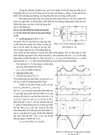 Hình 2.17 Đồ thị áp và dòng một số phần
tử của sơ đå

t
uT
1
2u2
1 uT1 nÐt
®Ëm
u21-Ed
u21
0

t
Ed
u22 ud (nÐt
®Ëm)
u21
u
0

2

3
=
2
=
1
'
1
=
3
=
2
=1
=


t
iT1
0
2



t
iT
2 0
t
id
0
2
'=
Trong đó: [du/dt], [di/dt] là các giá trị cho phép về tốc độ tăng của điện áp và
dòng điện đối với van và tra trong sổ tay tra cứu van; du/dtmax, di/dtmax là các giá trị lớn
nhất về tốc độ tăng của điện áp và dòng điện đối với van trong sơ đồ cụ thể.
Khi không đạt điều kiện nào trong hai điều kiện kiểm tra van thì ta phải tính
toán các mạch bảo vệ để đạt được điều kiện đó mà thường không phải chọn lại van.
Phần tính chọn van này có thể áp dụng cho
mọi sơ đồ chỉnh lưu.
II.2.1.3 Sơ đồ chỉnh lưu hình tia hai pha
a/- Sơ đồ chỉnh lưu hình tia hai pha không
có D0
 Sơ đồ nguyên lý (Hình 2.16)
Trong đó: BA là máy biến áp cung cấp cho
sơ đồ chỉnh lưu, ngoài các nhiệm vụ như đã
nêu ở sơ đồ trước thì trong sơ đồ này BA
còn có chức năng là tạo ra hệ thống điện áp
xoay chiều hai pha không có trong lưới điện công nghiệp. BA có một cuộn sơ cấp
được đặt điện áp nguồn xoay chiều một pha u1, hai cuộn thứ cấp là w21, w22 có số vòng
bằng nhau và đấu như hình vẽ. Như vậy trên w21, w22 ta có các điện áp là u21, u22 thoả
mãn quan hệ: u21 = u22, đây là hệ thống điện áp xoay chiều hai pha cần thiết.
 Các thyristor T1, T2 làm nhiệm vụ biến điện
áp xoay chiều thành một chiều.
 Ed, Ld, Rd các phần tử phụ tải.
 Nguyên lý làm việc:
 Trường hợp phụ tải Rd -Ed:
Với trường hợp này phụ thuộc vào giá trị Ed, 
mà xảy ra một số trường hợp khác nhau.
Ở đây ta xét một trường cụ thể với giá
trị , U2m sao cho U2m.sin >Ed.
Tại t=1= ta truyền xung điều khiển đến mở
T1, giả thiết rằng trước đó (t=0 đến t<1) thì
trong sơ đồ chưa có van nào làm việc nên id =0
và ud=Ed. Vậy tại 1thì uT1=u21-Ed>0, có đủ 2
điều kiện để T1 mở T1 sẽ mở, sụt điện áp trên
T1 giảm về bằng không nên ta có điện áp chỉnh
lưu tức thời ud=u21. Lúc này trong sơ đồ xuất
hiện dòng điện đi từ đầu pha thứ nhất (điểm 1)
qua T1, qua phụ tải và quay về pha thứ nhất thứ
cấp máy biến áp BA. Van T2 lúc này bị đặt
điện áp ngược và khoá lại, ta có:
iT1=id=(ud-Ed)/Rd= (u21-Ed)/Rd;
* w21
*
BA
w1
* w22
i21 iT
1
T1
1
O
iT2
2
i1
T2i22
ud
Ed
Ld Rd id
u1
u21
u22
Hình 2.16 Sơ đồ chỉnh lưu hình tia 2
pha không có D0
 