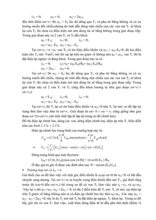iT2 = 0; uT1= 0; uT2 = 2u22;
đến thời điểm t=1' thì u21 = Ed lúc đó dòng qua T1 và phụ tải bằng không và có xu
hướng muốn đổi chiều,nhưng do tính dẫn dòng một chiều của các van mà T1 sẽ khoá
lại còn T2 thì chưa có điều kiện mở nên dòng tải sẽ bằng không trong giai đoạn tiếp.
Trong giai đoạn này cả 2 van T1 và T2 đều khoá:
ud = E d; iT1=0; iT2 = 0;
uT1= u21- Ed; uT2 = u22 - Ed;
Tại t=2 = +, van T2 có tín hiệu điều khiển và uT2 = u22-Ed>0, đủ hai điều
kiện cho T2 mở. VanT2 mở thì sụt áp trên nó giảm về không nên ud = u22, van T1 thì bị
đặt điện áp ngược và đang khoá. Trong giai đoạn này ta có:
iT1 = 0; iT2=id= (ud-Ed)/Rd= (u22-Ed)/Rd;
uT1 = 2u21; uT2= 0;
Tại t=2' thì u22 = Ed lúc đó dòng qua T2 và phụ tải bằng không và có xu
hướng muốn đổi chiều, nhưng do tính dẫn dòng một chiều của các van mà T2 sẽ khoá
lại còn T1 thì chưa có điều kiện mở nên dòng tải sẽ bằng trong giai đoạn tiếp. Trong
giai đoạn này cả 2 van T1 và T2 cũng đều khoá (tương tự như giai đoạn t=1'
t=2):
ud = E d; iT1=0; iT2 = 0;
uT1= u21- Ed; uT2 = u22 - Ed;
Tại t=3 thì T1 lại có tín hiệu điều khiển và uT1>0 nên T1 lại mở, sơ đồ lặp lại
trạng thái làm việc như từ t=1. Giai đoạn từ t= 0  t = 1 cũng giống như giai
đoạn t=2t=3 (do tính chất lặp đi lặp lại trong sơ đồ chỉnh lưu).
Đồ thị điện áp chỉnh lưu, dòng các van, dòng điện chỉnh lưu, điện áp trên T1 biểu diễn
trên các hình 2.17a  2.17e.
Điện áp chỉnh lưu trung bình của trường hợp này là:
(2/2 )[ sin( ) ( ) . ( )]
0
U U t d t E d tmd d
   
   
 
 
  

     1
. cos cos .d m dU U E    

        
   
Dòng trung bình qua một thyristor:
ITtb= (1/).{Um[cos-cos (-)] + (--).Ed }/Rd.
Ở đây giá trị góc  được xác định như sau:  = arcsin (Ed/Um)
 Trường hợp tải có Ld =
Giả thiết cho sơ đồ làm việc với một góc điều khiển là ,tại t=0 thì u21=0 và bắt đầu
chuyển sang dương. Tại t=1= ta truyền xung điều khiển đến mở T1, giả thiết rằng
trước đó (t=0 đến t<1) thì trong sơ đồ có van T2 làm việc nên id =iT2 và ud=u22
.Vậy tại 1thì uT1=u21- u22 =2u21 > 0, có đủ 2 điều kiện để T1 mở. T1 sẽ mở, sụt điện áp
trên T1giảm về bằng không nên ta có điện áp chỉnh lưu tức thời ud=u21. Lúc này uT2 =
u22 - u21 =2u22 <0, tức là do T1 mở mà T2 bị đặt điện áp ngược, T2 khoá lại. Trong sơ đồ
bây giờ chỉ có van T1 làm việc, xuất hiện dòng điện đi từ đầu pha thứ nhất (điểm 1)
 