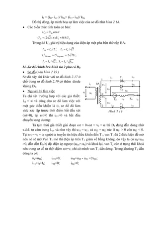 i1 = (i21- i22 )/ kba= (iT1- iT2)/ kba
Đồ thị dòng, áp minh hoạ sự làm việc của sơ đồ như hình 2.18.
 Các biểu thức tính toán cơ bản:
cosd doU U 
2 2(2 2 / ). 0,9.doU U U 
Trong đó U2 giá trị hiệu dụng của điện áp một pha bên thứ cấp BA.
/2Ttb dI I ; / 2T dI I
2maxmax 22 UUU TngTth 
2 / 2dI I ; 1 /d baI I k
b/- Sơ đồ chỉnh lưu hình tia 2 pha có D0
 Sơ đồ (như hình 2.19 )
Sơ đồ này chỉ khác với sơ đồ hình 2.17 ở
chỗ trong sơ đồ hình 2.19 có thêm diode
không D0.
 Nguyên lý làm việc
Ta chỉ xét trường hợp với các giả thiết:
Ld =  và cũng cho sơ đồ làm việc với
một góc điều khiển là , sơ đồ đã làm
việc xác lập trước thời điểm bắt đầu xét
(t=0), tại t=0 thì u21=0 và bắt đầu
chuyển sang dương:
Ta tạm thời giả thiết giai đoạn t = 0t = 1 =  thì D0 đang dẫn dòng nhờ
s.đ.đ. tự cảm trong Ld, và như vậy thì uT1 = u21 và uT2 = u22 tức là uT1 > 0 còn uT2 < 0.
Tại t = 1 =  người ta truyền tín hiệu điều khiển đến T1, van T1 đủ 2 điều kiện để mở
nên nó sẽ mở.Van T1 mở thì điện áp trên T1 giảm về bằng không, do vậy ta có ud=u21
>0, dẫn đến D0 bị đặt điện áp ngược (uDo=-ud) và khoá lại, van T2 còn ở trạng thái khoá
nên trong sơ đồ từ thời điểm t=1 chỉ có mình van T1 dẫn dòng. Trong khoảng T1 dẫn
dòng ta có:
ud=u21; uT1=0; uT2=u22 - u21 =2u22;
iT1=id=Id; iT2=0; iDo=0;
*
w21
*
BA
w1
* w22
i21
D0
iDo
iT1T1
1
0
iT22
i1
T2
i22
ud
Ed Ld Rd id
u1
u21
u22
Hình 2.19
 