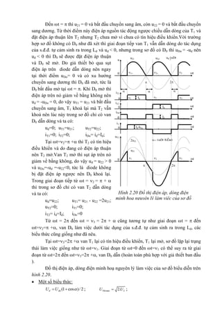 Hình 2.20 Đồ thị điện áp, dòng điện
minh hoạ nguyên lý làm việc của sơ đồ
uT1 (nÐt ®Ëm)
t
ud (nÐt
®Ëm)
u22u21
u
0

2
3
=
2=1=

iT1
2
=
1
=
3
=
t0
2
3
=
2
=
1
=
t0 Id
uT1
2u21
u21
Id
t
iT2
0
Id/kba t
i1
0
Id
t
iDo
0
Đến t =  thì u21 = 0 và bắt đầu chuyển sang âm, còn u22 = 0 và bắt đầu chuyển
sang dương. Từ thời điểm này điện áp nguồn tác động ngược chiều dẫn dòng của T1 và
đặt điện áp thuận lên T2 nhưng T2 chưa mở vì chưa có tín hiệu điều khiển.Với trường
hợp sơ đồ không có D0 như đã xét thì giai đoạn tiếp van T1 vẫn dẫn dòng do tác dụng
của s.đ.đ. tự cảm sinh ra trong Ld và ud < 0, nhưng trong sơ đồ có D0 thì uDo = -ud nên
ud < 0 thì D0 sẽ được đặt điện áp thuận
và D0 sẽ mở. Do giả thiết bỏ qua sụt
điện áp trên diode dẫn dòng nên ngay
tại thời điểm uDo= 0 và có xu hướng
chuyển sang dương thì D0 đã mở, tức là
D0 bắt đầu mở tại t = . Khi D0 mở thì
điện áp trên nó giảm về bằng không nên
ud = -uDo = 0, do vậy uT1 = u21 và bắt đầu
chuyển sang âm, T1 khoá lại mà T2 vẫn
khoá nên lúc này trong sơ đồ chỉ có van
D0 dẫn dòng và ta có:
ud=0; uT1=u21; uT2=u22;
iT1=0; iT2=0; iDo= id=Id;
Tại t=2= + thì T2 có tín hiệu
điều khiển và do đang có điện áp thuận
nên T2 mở.Van T2 mở thì sụt áp trên nó
giảm về bằng không, do vậy ud = u22 > 0
và uDo=-ud =-u22<0, tức là diode không
bị đặt điện áp ngược nên D0 khoá lại.
Trong giai đoạn tiếp từ t = 2 =  + 
thì trong sơ đồ chỉ có van T2 dẫn dòng
và ta có:
ud=u22; uT1= u21 - u22 =2u21;
uT2=0; iT1=0;
iT2= id=Id; iDo=0
Từ t = 2 đến t = 3 = 2 +  cũng tương tự như giai đoạn t =  đến
t=2= +, van D0 làm việc dưới tác dụng của s.đ.đ. tự cảm sinh ra trong Ld, các
biểu thức cũng giống như đã nêu.
Tại t=3=2 + van T1 lại có tín hiệu điều khiển, T1 lại mở, sơ đồ lặp lại trạng
thái làm việc giống như từ t=1. Giai đoạn từ t=0 đến t=1 có thể suy ra từ giai
đoạn từ t=2 đến t=3=2 +, van D0 dẫn (hoàn toàn phù hợp với giả thiết ban đầu
).
Đồ thị điện áp, dòng điện minh hoạ nguyên lý làm việc của sơ đồ biểu diễn trên
hình 2.20.
 Một số biểu thức:
(1 cos )/2d doU U   ; max 22.TthU U ;
 